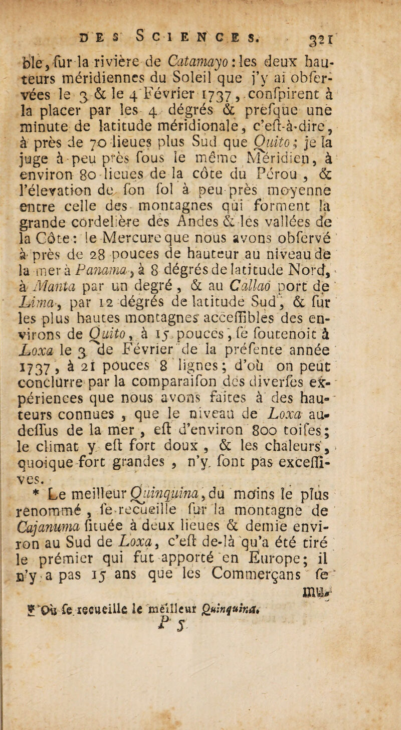 bleyfur la rivière de Catamayo :les deux hau¬ teurs méridiennes du Soleil que j’y ai obfer- vées le 3 & le 4 Février 1737, confpirent à la placer par les 4 dégrés & prefque une minute de latitude méridionale, c’eft-à-dire, à près de 70 lieues plus Sud que Quito; je la juge à peu près fous le même Méridien, à environ 80 lieues de la côte du Pérou , & l’élévation de Ton fol à peu près moyenne encre celle des montagnes qui forment la grande cordelière dés Andes & les vallées de la Côte : le Mercure que nous avons obfervë à près de 28 pouces de hauteur au niveau de la mer à Panama-, à 8 dégrés de latitude Nord, * à Mania par un degré , & au Ccillaô port de Lima-, par 12 dégrés de latitude Sud , & fur les plus hautes montagnes'acceffîbîes des en¬ virons de Quito r à 15 pouces , fe foutenoit à Loxa le 3^de Février de la préfente année 1737, à 21 pouces 8 lignes; d’ob on peut conclürre par la comparaifon des diverfes ex¬ périences que nous avons faites à des hau¬ teurs connues , que le niveau de Loxa au- defîus de la mer , eft d’environ 800 toifes; le climat y eft fort doux , & les chaleurs , > quoique fort grandes , n’y. font pas excelîi- ves. ; * Le meilleur Quinquina > du moins le plus renommé, lërecueille fur la montagne de Cajanuma fituée à deux lieues de demie envi¬ ron au Sud de Loxa, c’eft de-là qu’a été tiré le prémier qui fut apporté en Europe; il n’y .-a pas 15 ans que les Commerçans fe- 9 fe recueille le meilleur Quinquina* ? 5