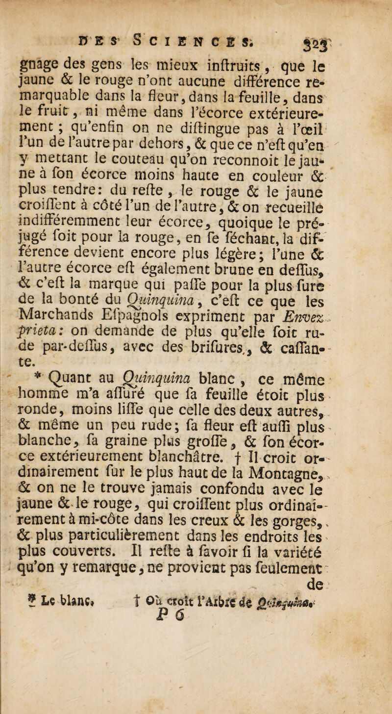 gnage des gens les mieux inftruits , que le jaune & le rouge n’ont aucune différence re¬ marquable dans la fleur, dans la feuille, dans le fruit, ni même dans l’écorce extérieure¬ ment ; qu’enfin on ne diftingue pas à l’œil l’un de l’autre par dehors, & que ce n’eft qu’en y mettant le couteau qu’on reconnoit lejau* ne à fon écorce moins haute en couleur & plus tendre: du refie , le rouge & le jaune croiffent à côté l’un de l’autre, & on recueille indifféremment leur écorce, quoique le pré¬ jugé foit pour la rouge, en fe féchant, la dif¬ férence devient encore plus légère; l’une & l’autre écorce eft également brune en deffus, & c’efl la marque qui paffe pour la plus fure de la bonté du Quinquina, c’efl ce que les Marchands Efpagnols expriment par Envez pieta: on demande de plus qu’elle foit ru¬ de par-deffus, avec des brifures,, & caftan- te. * Quant au Quinquina blanc , ce même homme m’a affuré que fa feuille étoit plus ronde, moins liffe que celle des deux autres, & même un peu rude ; fa fleur eft auffi plus blanche, fa graine plus grolfe, & fon écor¬ ce extérieurement blanchâtre, f II croit or¬ dinairement fur le plus haut de la Montagne, , & on ne le trouve jamais confondu avec le jaune & le rouge, qui croiffent plus ordinai¬ rement à mi-côte dans les creux & les gorges,, & plus particulièrement dans les endroits les plus couverts. Il relie à favoir fi la variété qu’on y remarque,ne provient pas feulement de-' ? Le blanc» t Oît croît l’Arbre 4e iP ô