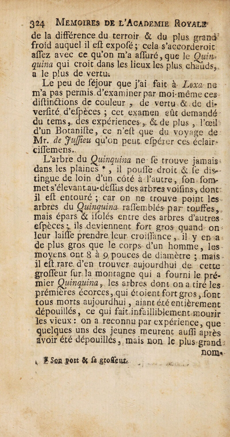 de la différence du terroir & du plus grand froid auquel il efl expofé; cela s’aceorderoit affez avec ce qu’on m’a affuré,que le Quim quiria qui croit dans les lieux les plus chauds*, a le plus de vertu; Le peu de féjour que j’ai fait à Lexa- ne m’a pas permis d’examiner par mohmêmeces diftindtions de couleur « de vertu &.de di* ver fi té. d’efpèces ; cet examen eût demandé du temsj, des expériences-*, à. de plus * l’œil d’un Botanifle, ce n’eft que du voyage de Mx. de JuJJieu qu’on peut, efpérer cés éclair^ ciffemens.. L’arbre du Quinquina ne fe trouve jamais dans, les plaines * 5 il pouffe droit &.fe dis¬ tingue de loin d’un côté à l’autre, fon fonv met s’élevant.au-dèffus des aibres voiüns, dont: il eft entouré ; car on ne trouve point les arbres du Quinquina raffemblés- par touffes* mais épars & ifblés entre des arbres d’autres efpèces ^ ils deviennent fort gros quand on leur laiffe prendre leur croilfance il y en a de plus gros que le corps d’un homme* les* moyens ont 8 à 9.pouces de diamètre ; mais- il efl rare, d’en trouver aujourdhui de cette groffeur fur la montagne qui a fourni le pré- mier Quinquina, les arbres dont on a tiré les prémières écorces* qui étaient fort gros*.font tous morts aujourdhui * aiant été entièrement dépouillés, ce qui faiü nfailli blement mourir les vieux: on a reconnu par expérience, que quelques uns des jeunes meurent auiïi après avoir e.te dépouillés^ mais non le plus grand nom- 1, f Sea fost & ü gï©geu& ^