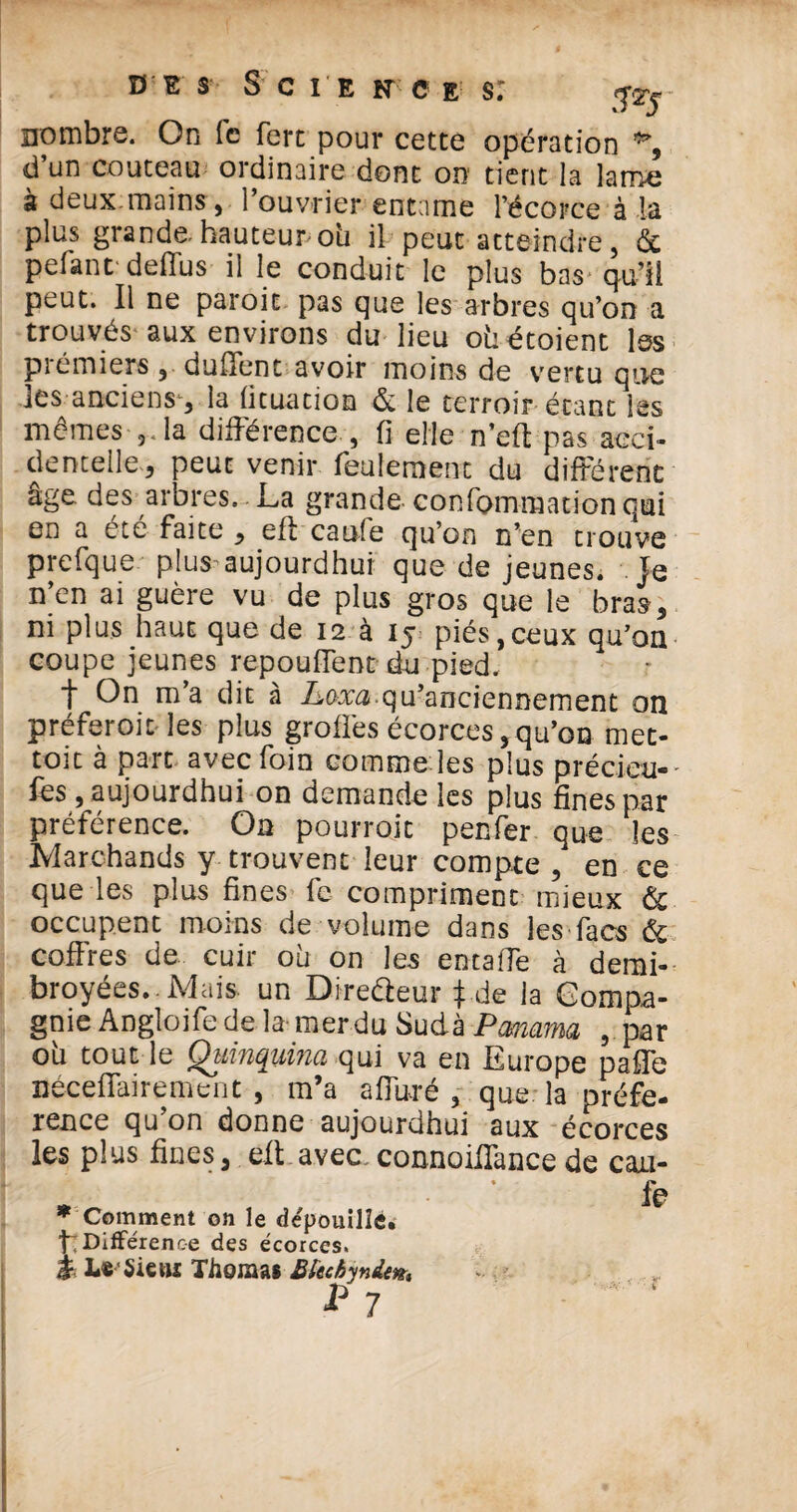 nombre. On le fert pour cette opération % d’un couteau ordinaire dont on tient la latrie à deux.mains, l’ouvrier entame l’écorce à la plus grande, hauteur ou il peut atteindre, & pelant deffus il le conduit le plus bas qu’ïi peut. Il ne paroit pas que les arbres qu’on a trouvés aux environs du lieu oùétoient les piémiers , duHent avoir moins de vertu que les anciens, la lituation & le terroir étant les mêmes la différence , fi elle n’eff pas acci¬ dentelle, peut venir feulement du différent âge des arbres. La grande confommation qui en a été faite , eft caufe qu’on n’en trouve prefque plus aujourdhui que de jeunes. Je n’en ai guère vu de plus gros que le bras, ni plus haut que de 12 à 15 piés,ceux qu’on coupe jeunes repouffent du pied. f On m’a dit à Lora.qu’anciennement on préferoic les plus groffes écorces,qu’on met- toit à parc avec foin comme les plus précieu- lès, aujourdhui on demande les plus fines par préférence. On pourroit penfer que les Marchands y trouvent leur compte , en ce que les plus fines fc compriment mieux & occupent moins de volume dans les facs & coffres de. cuir où on les entaffe à derni- broyées. Mais, un Direfteur }de la Compa¬ gnie Angloife de la mer du Sudà Panama , par où tout le Quinquina qui va en Europe paffe Bécefîairenient , m’a affuré , que la préfé¬ rence qu on donne aujourdhui aux écorces les plus fines, eft avec,connoiffance de cau- .Û fe w Comment on le dépouille, t Différence des écorces, à L* Sie»i Thomas Büchynie*. p 7 ' 1