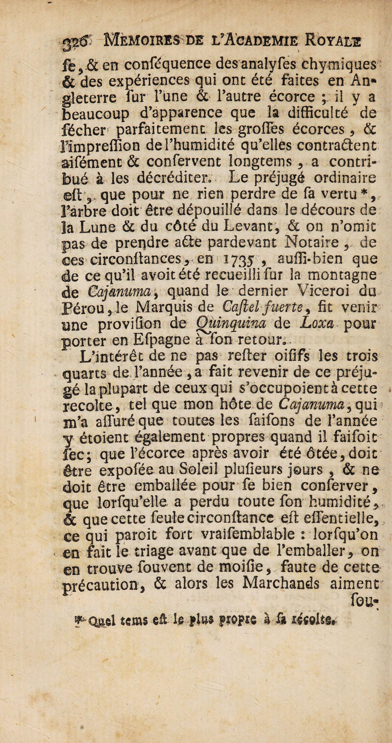 fe5 & en conféquence des analyfes chymiques & des expériences qui ont été faites en An* gleterre fur l’une & l’autre écorce ; il y a beaucoup d’apparence que îa difficulté de fécher parfaitement les grofles écorces, & lïmpreffion de l’humidité qu’elles contraient aifément & confervent îongtems , a contri¬ bué à les décréditer. Le préjugé ordinaire ell 5 que pour ne rien perdre de fa vertu*, l’arbre doit être dépouillé dans le décours de la Lune & du côté du Levant, & on n’omit pas de prendre aie pardevant Notaire , de ces circonftances, en 1735 , auffi-bien que de ce qu’il a voit été recueilli fur la montagne de Cajmuma, quand le dernier Viceroi du Pérou,le Marquis de Cafiel fuerte, fit venir une proviOon de Quinquina de Loxa pour porter en Efpagne à fon retour. L’intérêt de ne pas relier oififs les trois quarts de l’année , a fait revenir de ce préju¬ gé la plupart de ceux qui s’occupoientàcette récolté, tel que mon hôte de Cajanuma^ quis m’a affiné que toutes les faifons de l’année y étoient également propres quand il faifoit fec; que l’écorce après avoir été ôtée,doit être expofée au Soleil pîufieurs jours , & ne doit être emballée pour fe bien conferver, que lorsqu’elle a perdu toute fon humidité* & que cette feule circonftance eft effientielle, ce qui paroit fort vraifemblable : lorfqu’on en fait le triage avant que de l’emballer, on ©n trouve fouvent de moifie, faute de cette précaution, & alors les Marchands aiment fou» ^Q&el îems eü le fin* ftmz à là