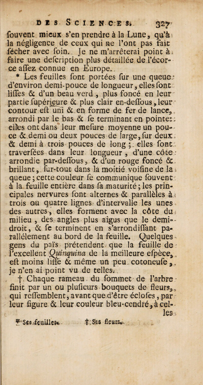 DIS, S C I E N CE S» 32*r fouvent mieux s’en prendre à la Lune, qu’à' la négligence de ceux qui ne l’ont pas fait fécher avec foin. Je ne m’arrêterai point à * faire une defeription plus détaillée de l’écor¬ ce allez connue en Europe.. * Les feuilles font portées fur une queue.? d’environ demi-pouce de longueur, elles font lifles & d’un beau verd , plus foncé en leur partiefupérieure & plus clair en-delTous,leur contour eft uni & en forme de fer de lance,, arrondi par le bas & fe terminant en pointes; elles ont dans leur mefure moyenne un pou¬ ce & demi ou deux pouces de large,fur deux . & demi à trois pouces de long elles font. traverfées dans leur longueur, d’une côte.' arrondie par-deflous, & d’un rouge foncé &. brillant, fur-tout dans la moitié voifine de la : queue ; cette couleur fe communique fouvent à la feuille entière dans fa maturité;les prin¬ cipales nervures font alternes & parallèles à \ trois ou quatre lignes d’intervalle les unes des autres, elles forment avec la côte duu milieu , des angles plus aigus que le demi~- droit, & fe terminent en s’arrondiftant pa¬ rallèlement au bord de la feuille. Quelques - gens du pais prétendent; que la feuille de : l’excellent Quinquina de la meilleure efpèce* , eft moins lifté & même un peu cotoneufe 9, je n’en ai point vu de telles^ t Chaque rameau du fornmet de l’arbre* finit par un ou plufieurs bouquets de fleurs3.( qui reflembîent, avant que d’être éclofes, par leur figure & leur couleur bleu-cendré, à cel¬ les i ?*Se3 .feuilles* fleurs**.