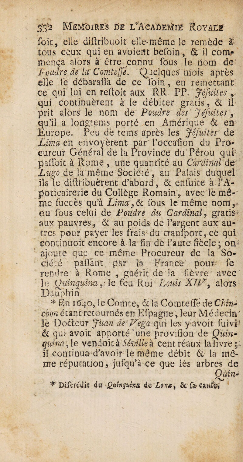 foit, elle diftribuoit elle-même le remède à tous ceux qui en avoient befoin, & il com# rïiença alors à être connu fous le nom de Poudre de la,'Comte [Je. Quelques' mois après elle fe débarafla de ce foin, en remettant ce qui lui en reftoit aüx RR PP, Jêfuites v qui continuèrent à le débiter gratis, & il prit alors le nom de Poudré des' J (luit es, qu’il a longtems porté en Amérique & en> Europe. Peu dé terris après les Jêfuites' de Lima en envoyèrent par Toccarfion du Pro¬ cureur Général de la Province du Pérou qui pafloit à Rome s une quantité au Cardinal de Lugo de la même Société, au Palais duquel ils le didHbuèrent d’abord , & enfuite à PA- poticairerie dü Collège Romain * avec le mê¬ me fuccès qu’à Lima, > & fous le même nom', ou fous celui de Poudre du Cardinal, gratis aux pauvres, de au poids de Pargent aux au¬ tres pour payer les frais du transport,ce qui continuoit encore à la fin de faute bècle; on ajoute que ce même Procureur de la So¬ ciété paffant par îa France pour fe rendre à Rome , guérit de la fièvre avec” le Quinqumtiy le feu Roi Louis alors Dauphin * Èn 1640, le Comte, & la Comtelîe de Chïn* ebon étant retournés en Efpagne, leur Médecin ’ le Doêleur Juan de F'ega qui les y avoit fuivp & qui avoit apporté *une provifion de Quin¬ quina >\e vendoit k Séville k centréaux la livre il continua d’avoir le même débit & îa mê¬ me réputation, jufqu’à ce que les arbres de Quin* ^ Difcrédit du Qtitnquinn de & fa* caufg» o