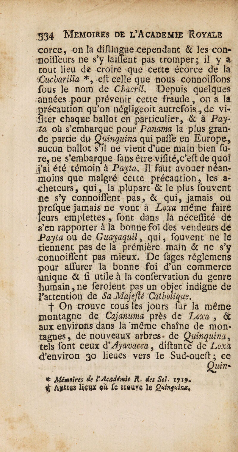 corce, on la diftingue .cependant & les con- noifieurs ne s’y laillent pas tromper ; il y a tout lieu de croire que cette écorce dé la iCucharilla *, eft celle que nous connoiflbns fous le nom de Chacril. Depuis quelques années pour prévenir cette fraude, on a la précaution qu’on négligeoit autrefois* de vi- fiter chaque ballot en particulier* & à Pay- ta oh s’embarque pour Panama la plus gran¬ de partie du Quinquina qui paffe en Europe* aucun ballot s’il ne vient d’une main bien fu- re,ne s’embarque fans être vifité*c’efi: de quoi j’ai été témoin à Payta. Il faut avouer néan¬ moins que malgré cette précaution* les a - cheteurs* qui * la plupart & le plus fouvent ne s’y connoifient pas* ot qui, jamais ou prefque jamais ne vont à Loxa même faire leurs emplettes * font dans la néceffité de s’en rapporter à la bonne foi des vendeurs de .Payta ou de Gaayaquil* qui* fouvent ne le tiennent pas de la prémière main & ne s’y connoifient pas mieux. De fages réglemens pour aflurer la bonne foi d’un commerce unique & fi utile à la confervation du genre humain, ne feroient pas un objet indigne de l'attention de Sa Majefté Catholique. f On trouve tous les jours lùr la même montagne de Cajanima près de Loxa * àc aux environs dans la “même chaîne de mon¬ tagnes* de nouveaux arbres de Quinquina, tels font ceux d’Ayavacca, diftante de Loxa d’environ 30 lieues vers le Sud-ouefi; ce Quin• « Mémoires de F Académie R. des Sri. 1719* % Aigues lieux «ù fe Heure le gttinjuin**
