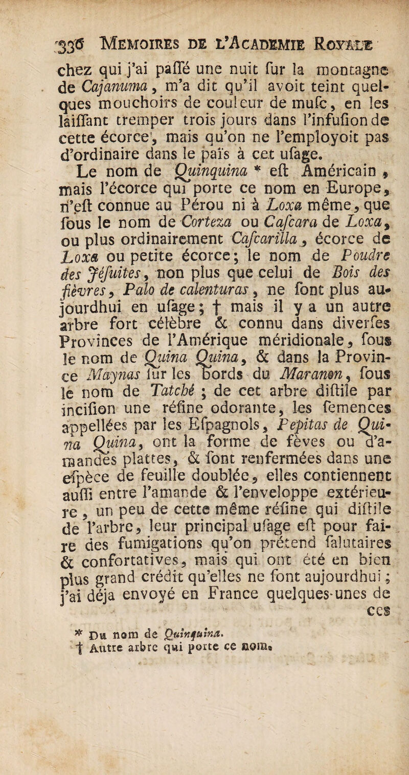 chez qui j’ai paffé une nuit fur la montagne de Cajanuma, m’a dit qu’il avoit teint quel¬ ques mouchoirs de couleur de mufc, en les laiffant tremper trois jours dans l’infufionde cette écorce, mais qu’on ne Femployoit pas d’ordinaire dans le pais à cet ufage. Le nom de Quinquina * eft Américain , mais l’écorce qui porte ce nom en Europe, îi’.eft connue au Pérou ni à Loxa même, que fous le nom de Corteza ou Cafcara de Loxa9 ou plus ordinairement Cafcarilia, écorce de Loxa ou petite écorce; le nom de Poudre des Jéfuites, non plus que celui de Bois des fièvres, Pcilo de calenturas , ne font plus au* jourdhui en ufage ; f mais il y a un autre arbre fort célèbre & connu dans diverfes Provinces de l’Amérique méridionale, fous le nom de Quina Quina, & dans la Provin¬ ce May nas fur les bords du Maranm, fous le nom de Tatché ; de cet arbre diftiîe par incifion une réfine odorante, les femences appellées par les Efpagnols, Pepitas de Qui- fia Quina, ont la forme de fèves ou d’a¬ mandes plâtres, & font renfermées dans une efpëce de feuille doublée, elles contiennent auffi entre l’amande & l’enveloppe extérieu¬ re , un peu de cette même réline qui diftiîe de l’arbre, leur principal ufage eft pour fai¬ re des fumigations qu’on prétend falutaires & confortatives, mais qui ont été en bien plus grand crédit qu’elles ne font aujourdhui ; j’ai déjà envoyé en France quelques-unes de CCS # i)a nom de Quinquina. t Autre arbre qui porte ce aoixu