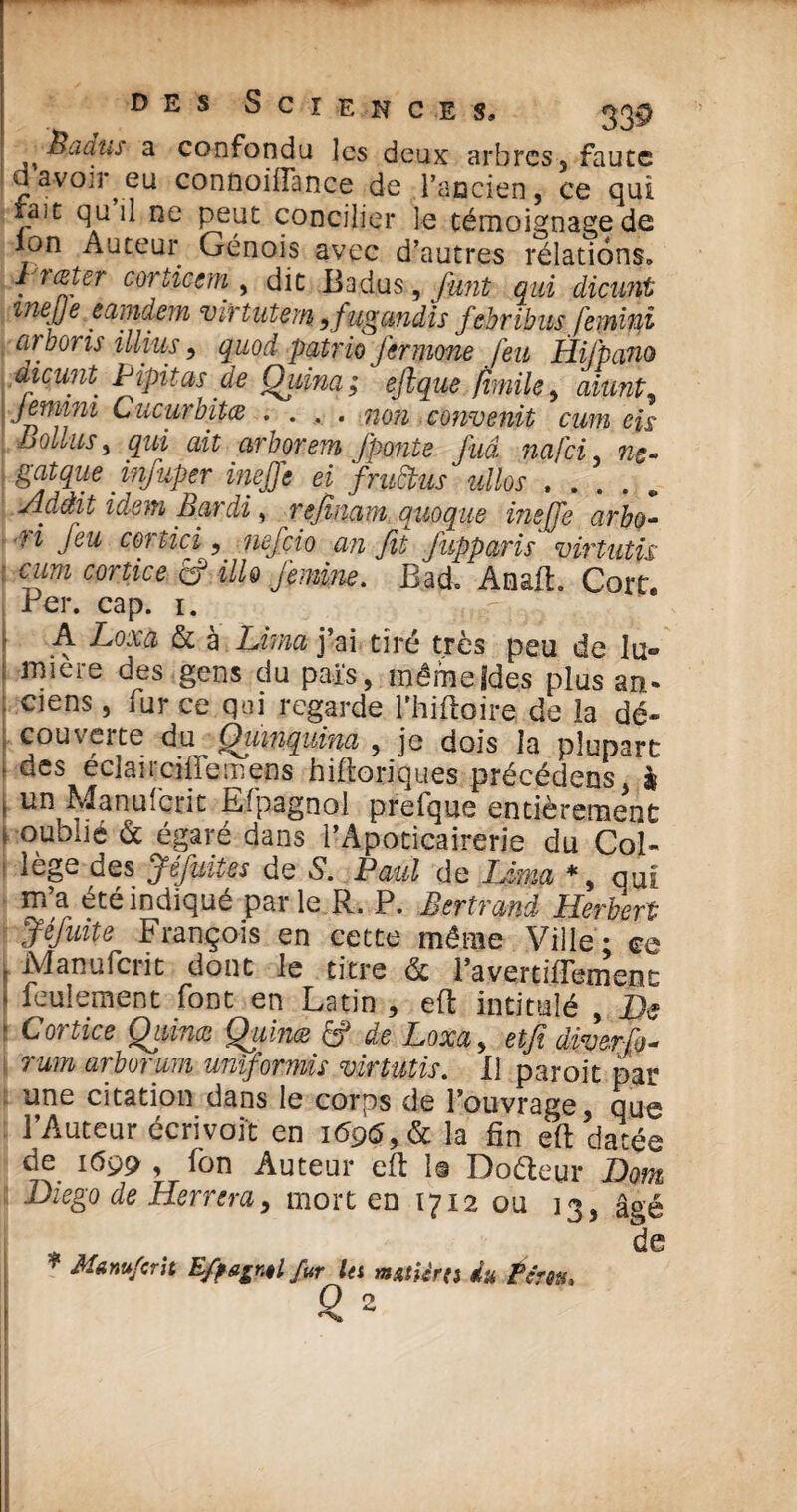 Badus a confondu les deux arbres, faute a avoir eu connoiiïance de l’ancien, ce qui taie qu il ne peut concilier le témoignage de ion Auteur Génois avec d’autres rélations. liœter corticem , dit Badus 9 funt qui dicunt inejje eamdem vivtutem ^fugcmdis febribus Jeminï ■ a) boris illius, quod patrio fermone feu Hifpano dicunt Pipitas.de Quina ; eftque fimile, aiunt9 jemim Cucurbitæ .... non convenit cum eis Bollus y qui ait arborem /ponte fuâ nafci, ne- gatque injuper inejje ei frudtus ullos , . . . Adâit idem Bardi, refilant quoque me Je arbo- ri Jeu cortici, nef cio an fit jupparis virtutü cum cortice fcf HU femme. Bad, Anait. Cort. Ber. cap. i. A Loxa & à Lima j’ai tiré très peu de lu¬ mière des gens du pais, mêmefdes plus an¬ ciens , fur ce qui regarde fhifloire de la dé¬ couverte du Quinquina , je dois la plupart des éclai refile mens hifloriques précédens, à un Manufcrit Espagnol prefque entièrement oublié & égaré dans l’Apoticairerie du Col¬ lège des Jéfuites de S. Paul de Ltma *, qui m’a été indiqué parle R. P. Bertrand Herbert Jéfuite François en cette même Ville - ce Manufcrit dont le titre & l’avertifTement feulement font en Latin , eft intitulé , De Cortice Qiiince Qiiinœ £f de Loxa, etfi diyerfio* rum arborum uniforms virtutis. il paroit par une citation dans le corps de l’ouvrage, que l’Auteur écrivoit en i<5p<5,& la fin eft datée de 1699 , fon Auteur eft 1© Doéteur Dont Diego de Herrera, mort en 1712 ou 13, âgé de * Manufcrit E/pagnB fur let mutièra du ?ert*> O 2