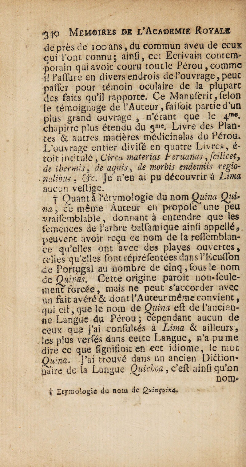 de près de ioo ans, du commun aveu de ceux qui Font connu; ainû, cet Ecrivain contem¬ porain quiavoir couru tonde Pérou,comme il fa dure en divers endrois def ouvrage, peut paffer pour témoin oculaire de la plupart des faits qu’il rapporte. Ce Manufcrit,félon le témoignage de l’Auteur, faifoit partie d’un plus grand ouvrage , n’écant que le 4rac. chapitre plus étendu du 3me. Livre des Plan¬ tes & autres matières médicinales du Pérou. L’ouvrage entier divifé en quatre Livres, é- toic intitulé , Cirea materias i émanas,[cilicet> de tbermis, de aquis, de morbis mdemiis regio• ■ nalibus, cfc. Je n’en ai pu découvrir à Lima aucun vettige, | Quant à -fétymologie du nom Quina Qui* na, ce même Auteur en prcpofe une peu vraifemblable, donnant à entendre que les femences de farbre balfamique ainfi appelié, peuvent avoir reçu ce nom de la refîemblan- ce qu’elles ont avec des pîayes ouvertes, telles qu’elles font répréfentées dans PEcu-flon de Portugal au nombre de einq,fousle nom de Quinas, Cette origine paroit non-feule¬ ment forcée, mais ne peut s’accorder avec un fait avéré & dont P Auteur même con vient, qui eit, que le nom de Quina eft de l’ancien¬ ne Langue du Pérou ; cependant aucun de ceux que j’ai confuités à Lima & ailleurs, les plus verfés dans cette Langue, n’a pu me dire ce que fsgoifiok en cet idiome, fo mot Quina. J’ai trouvé dans un ancien Diction¬ naire de la Langue Qidchoa, c’eil ainfi qu’on non)*» f Etymologie da nom de Quinquina