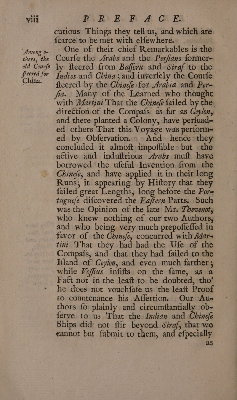 Among 0- thers, the old Courfe fieered for China, curious ‘Things they tellus, and which are {carce to be met with elfewhere. One of: their chief Remarkables is the Courfe the Arabs and the. Perfians tormer- ly fteered from Baffora and Siraf to the Indies and. Ghina and inverfely the Courfe fteered by the Chinefe for Arabia and: Per- with Martjni'That the Chinefe failed by the direCtion of the Compafs as far as Ceylon, and there planted a Colony, -have perfuad- ed by Obfervation..: And hence they concluded it almoft impoflible: but the active and induftrious Arabs muft have borrowed the ufeful Invention from. the Chinefe, and have applied it in their long Runs; it appearing by Hiftory that they failed great Lengths, long before the Por- tuguefe dif{covered the Eaffera Parts. Such was the Opinion of the late Mr. Zhevenot, who knew nothing of our two Authors, and who being: very much prepofiefled in favor of the Chinefe, concurred with A/ar~ tini That they had had the Ufe of the Compafs, and that they had failed to the Kiland of Ceylon, and even much farther ; while Vofius infifts on the fame, as a Fact not in the leaft to. be doubted, tho’ he does not vouchfafe us the leaft Proof to countenance his. Afiertion. Our Aus thors fo plainly and circumftantially ob- ferve دن :مع‎ That the Indian and Chinefe Ships did: not ftir i a م‎ that we eannot but fubmit to them, and efpecially as