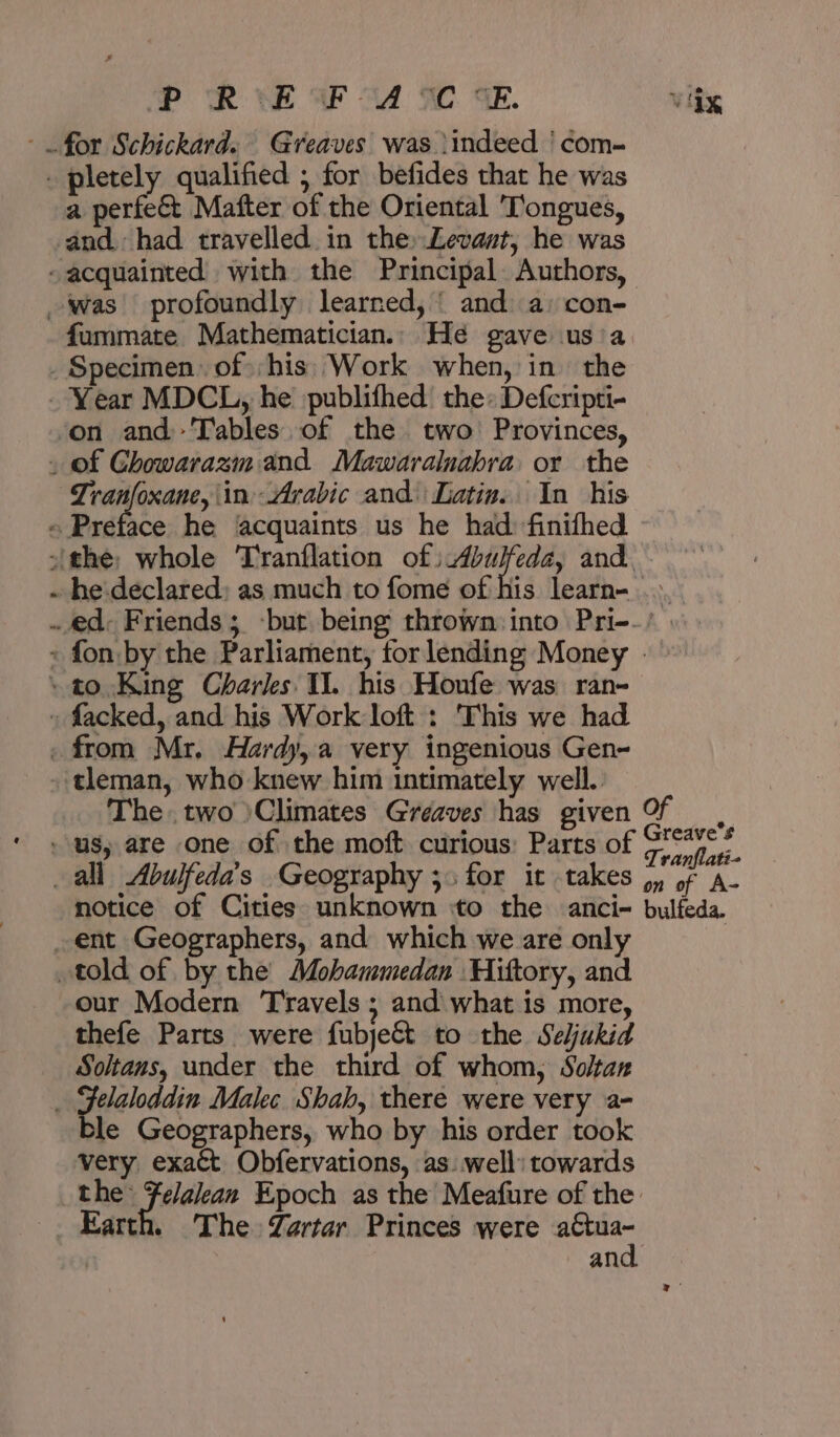 P RiE WU CE vite - pletely qualified ; for befides that he was a perfe&amp; Matter of the Oriental Tongues, and. had travelled in the» Levant, he was -acquainted with the Principal Authors, was profoundly learned, | and a: con- fummate Mathematician. He gave usia _ Specimen 01: قخط‎ Work when, in the - Year MDCL, he publithed the: Defcripti- on and Tables of the two Provinces, _ of Chowarazm and Mawaralnabra or the 04 ia ص‎ ‘in Arabic and: Latin. In his « Preface he ‘acquaints us he had finifhed -'the; whole T'ranflation of) Abulfeda, and. he'declared; as much to fome of his learn- .». .. 0ع‎ Friends; -but being thrown: into Pri-.’ + fon. by the Parliament, forlending Money ٠ » ١ to King Charks Il. his Houfe was ran- » facked, and his Work loft : This we had . from Mr. Hardy, a very ingenious Gen- -tleman, who knew him intimately well. The two )Climates Greaves has given Of, us, are one of the moft curious: Parts of aiid all Abulfeda’s Geography دز‎ for it takes 4, of عق‎ notice of Cities unknown ‘to the anci- bulfeda. _ent Geographers, and which we are only told of by the Mohammedan Hiftory, and our Modern Travels ; and what is more, thefe Parts were fubje&amp; to the Seljukid Soltans, under the third of whom, Solan . peielnadin Malec Shah, there were very a- le Geographers, who by his order took very exaét Obfervations, as well: towards Pn. aati Epoch as the Meafure of the: The Zartar Princes were sat an