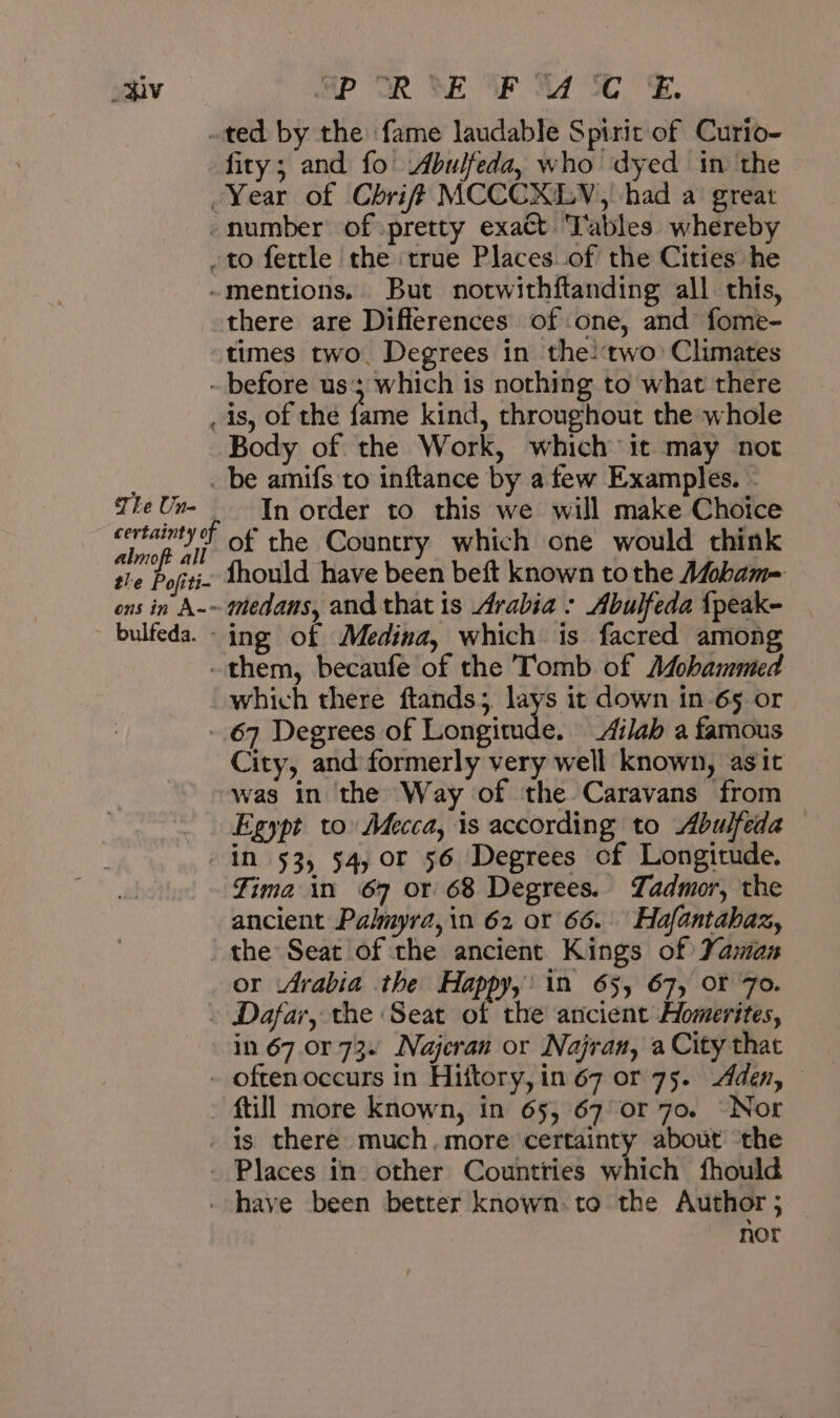 iv The Un- almoft al POR BE OP Ad 30 ° Ee. ted by the fame laudable Spirit of Curio- fity; and fo Abulfeda, who dyed in the Year of Chriff MCCCXLV, had a great number of pretty exact ‘Tables whereby to fettle the true Places of the Cities he mentions. But notwithftanding all this, there are Differences of one, and fome- times two. Degrees in the-‘two: Climates before us‘; which is nothing to what there is, of the fame kind, throughout the whole Body of the Work, which it may not be amifs to inftance by a few Examples. - In order to this we will make Choice of the Country which one would think ing of Medina, which is facred among them, becaufe of the Tomb of 64 which there ftands; lays it down in 65 or 67 Degrees of Longitude. _Ai/ab a famous City, and formerly very well known, asit was in the Way of the Caravans from Egypt to: Mecca, is according to Abulfeda Fima in 67 or 68 Degrees. Tadmor, the ancient Palmyra, in 62 or 66. Hafantahaz, or Arabia the Happy,’ in 65, 67, OF 7o. Dafar, the Seat of the ancient Homerites, in 67.0r 73. Najeran or Najran, a City that fill more known, in 65, 67 or 70. Nor Places in other Countries which fhould nor