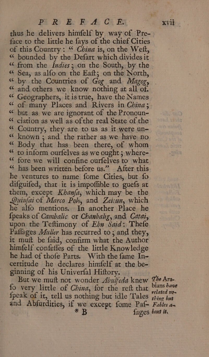 thus he delivers himfelf by way of Pre- face to the little he fays of the chief Cities of this Country: “ China is, on the Weft, “ bounded by the Defart which divides it “ from the Indies; on the South, by the “ Sea, as alfo on the Eaft; on the North, “ by the Countries of Gog and Magog, . <¢ and others we know nothing at all of. “ Geographers, itis true, have the Names “ of many Places and Rivers in China; “ but as we are ignorant of the Pronoun- “ ciation as well as ofthe real State of the “ Country, they are to us as it-were un- “ known ; and the rather as we have, no “ Body that has. been there, of whom » to inform ourfelves as we ought ; where- “ fore we will confine ourfelves to what “¢ has been written before us.” After this he ventures to name fome Cities, but fo difguifed, that it is impoffible to guefs at them, except Khanfa, which may be the Duinfai of Marco Polo, and Zeitun, which he alfo mentions. In another Place he {peaks of Cambalic or Chanbahg,.and Catai, upon the Teftimony of Eb Said: 'Thefe Paflages Muller has recurred to ; and they, it muft be faid, confirm what the Author himfelf confetles of the little Knowledge he had of عامط‎ Parts. With the fame In- certitude he declares himfelf at the be- ginning of his Univerfal Hiftory. . But we muft not wonder Abulfeda knew The Ara- fo very little of China, for the reft that i I: {peak of it, tell us nothing but idle Tales jpine but and Abfurdities, if we except fome Paf= Fables am : 2 B fages bout it.