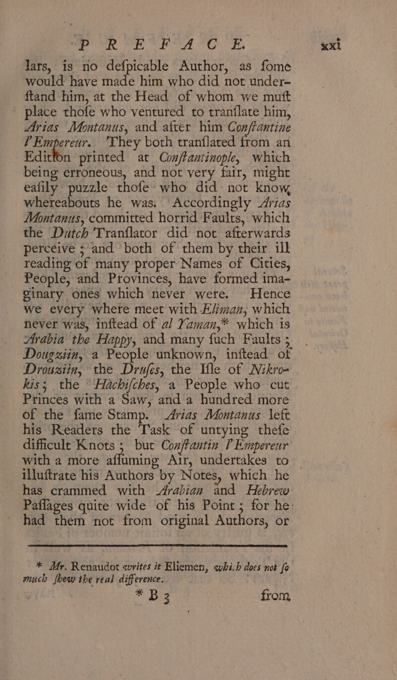 ees Sr Bay it My ee Sn lars, is no defpicable Author, as fome would have made him who did not under- ftand him, at the Head of whom we mutt Arias Montanus, and after him Con/antine P Empereur. ‘They both tranflated trom an Editfon printed at Con/tantinople, which being erroneous, and not very fair, might ealily puzzle thofe who 010 not know whereabouts he was. Accordingly Arias Montanus, committed horrid Faults, which the Dutch Tranflator did not afterwards perceive ;’and both of them by their ill reading of many proper Names of Cities, People, and Provinces, have formed ima- Zinary ones which never were. Hence we every where meet with E/jman, which never was, inftead of a] Yaman,* which is Arabia the Happy, and many fuch Faults ; Dougziin, a People unknown, inftead of Drouziin, the Drufes, the Ile of Nikro- kis; the ° Hachi/ches, a People who cut Princes with a Saw, and a hundred more of the fame Stamp. Arias Montanus left his Readers the Task of untying thefe dificult Knots ; but Conftantin [ Empereur illuftrate his Authors by Notes, which he has crammed with Arabian and Hebrew had them not from original Authors, or * Mr. Renaudot writes it Eliemen, which does not fo much fhew the real difference. | * و8‎ from «x1