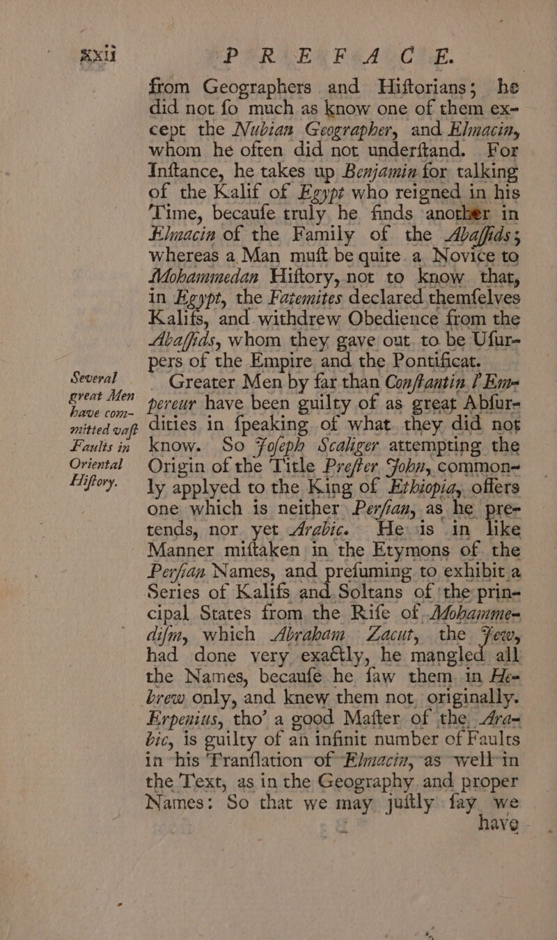 RX Several great Men have com- nuitted vaft Faults in Oriental ETiftory. PPR LER Pe ACC Te. from Geographers and Hiftorians; he did not. fo much as know one of them ex~ cept the Nubian Geographer, and Elmacin, whom he often did not underftand. For Inftance, he takes up Benjamin for talking of the Kalif of Egypt who reigned in his ‘Time, becaufe truly he finds another in Elmacin of the Family of the Abaffds; whereas a Man muft be quite. a Novice to Mohammedan Hiftory,not to know. that, in Egypt, the Fatemites declared themfelves Kal. and. withdrew Obedience from the Abafids, whom they gave out, to. be Ufur- pers of the Empire and the Pontificat. Greater Men by far than Conftantin [ Em-= pereur have been guilty of as great Abfur- dities in {peaking of what. they did not know. So Fofeph Scalger attempting the Origin of the Title Prefer. John, common~ ly applyed to the King of Erhiopia,. offers one which is neither Perfam, as he pre- tends, nor yet Arabic. He is in lke Manner miftaken in the Etymons of. the Perfian Names, and prefuming to exhibit a cipal States from, the Rife of Asohamme- difm, which Abraham Zacut, the: Hales had done very exactly, he mangled all the Names, becaufe he faw them in He= brew only, and knew them not, originally. Erpenius, tho’ a good Matter of the, Ara- bic, is guilty of an infinit number of Faults in “his ‘Tranflation of “—E/macin, as well in the Text, as in the Geography and proper Names: So that we may juitly وده‎