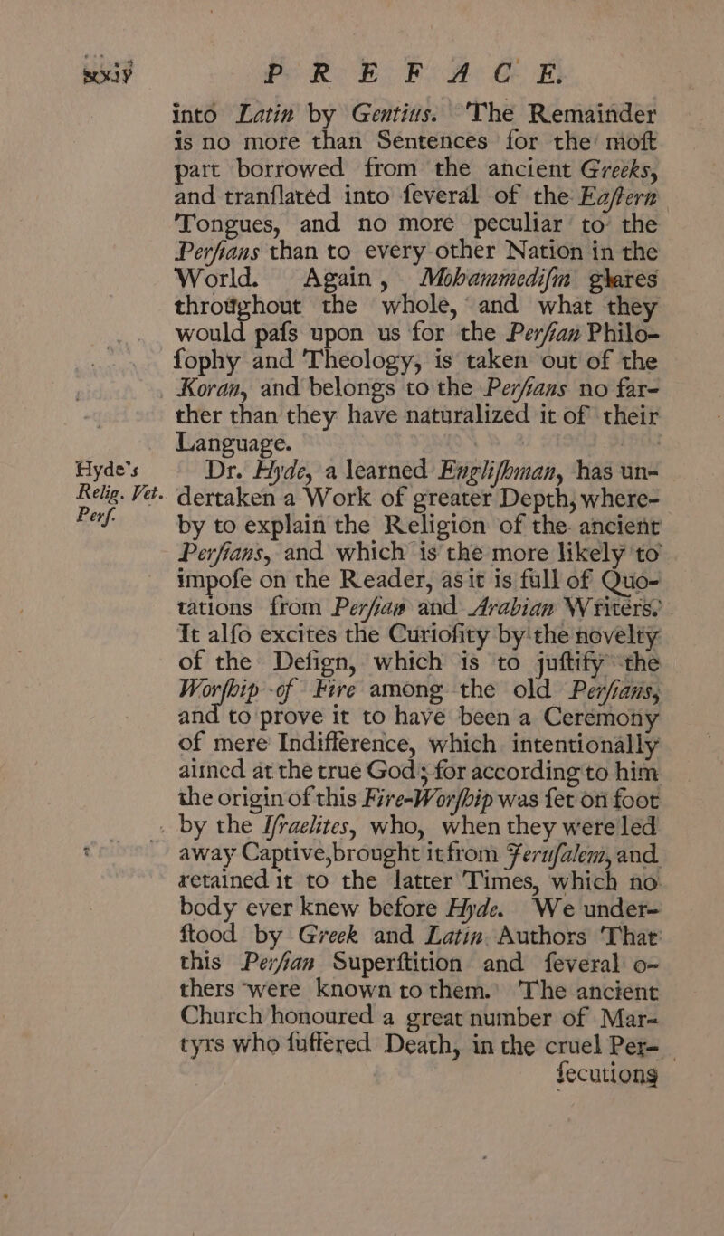 تيم RoE FO A CE‏ ابض into Latin by Gentius. ‘The Remainder is no more than Sentences for the’ moft part borrowed from the ancient Greeks, and tranflated into feveral of the Eafern Tongues, and no more peculiar to’ the Perfians than to every other Nation in the World. Again, Mobammedifm g\ares throtighout the whole,‘ and what they would pafs upon us for the Perfan Philo- fophy and Theology, is taken out of the Hyde's Relig. Vet. Perf. ther than they have naturalized it of their Language. ويلادد‎ Dr. Hyde, a learned Englifbman, has un- dertaken a Work of greater Depth, where- by to explain the Religion of the. ancient Perfians, and which is the more likely ‘to impofe on the Reader, 3316 is full of Quo- tations from Perfaw and Arabian Writers, It alfo excites the Curiofity by'the novelty of the Defign, which is to juftify the Worfbip -of Fire among the old Perfams, and to prove it to have been a Ceremony of mere Indifference, which intentionally 21120 at the true God; for according to him the origin of this Fire-Wor/bip was fet on foot away Captive,brought itfrom Feru/alem, and retained it to the latter Times, which no: body ever knew before Hyde. We under- ftood by Greek and Latin. Authors 'That' this Perfan Superftition and feveral عه‎ thers ‘were known tothem.’ 'The ancient Church honoured a great number of Mar- tyrs who fuffered Death, in the cruel Per-_ | fecutiong