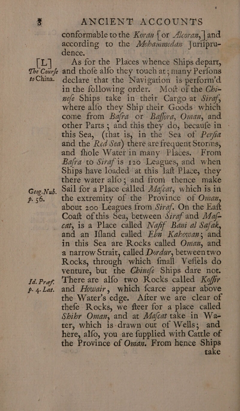 eg Bee ri C 0 to China. Geog. Nub. p. 56. conformable tothe Kora# | or Alcoran, | and according to the Mohammedan Vuriipru- dence. | As for the Places whence Ships depart, and thofe alfo they touch at; many Perfons declare that the Navigation is perform’d in the following order. Mot of the Chi- nee Ships take in their Cargo at Siraf, where alfo they Ship their Goods’ which come from Bafra or Baffora, Oman, and other Parts ; and this they do, becaufe in - this Sea, (that 1s, in the Sea of Perfa and the Red Sea) there are frequent Storins, and fhole Water in many Places. From Bafra to Siraf is 120 Leagues, and when Ships have loaded at this laft Place, they there water alfo; and from thence make Sail for a Place called Majcat, which is in the extremity of the Province of Oman, about 200 Leagues from Siraf. On the Haft Coaft of this Sea, between Siraf and 1/2 Id. Pref. p- 4. Lat. and an Ifland called Ebu Kahkowan; and — in this Sea are Rocks called Oman, and a narrow Strait, called Dordar, betweentwo Rocks, through which {mall Vefiels do venture, but the Chinefe Ships dare not. There are alfo two Rocks called Koffr and Howair, which fcarce appear above the Water’s edge. After we are clear of thefe Rocks, we fteer for a place called Shibr Oman, and at Majfcat take in Wa- ter, which is-drawn out of Wells; and here, alfo, you are fupplied with Cattle of the Province of Omas. From hence 3 ١ take