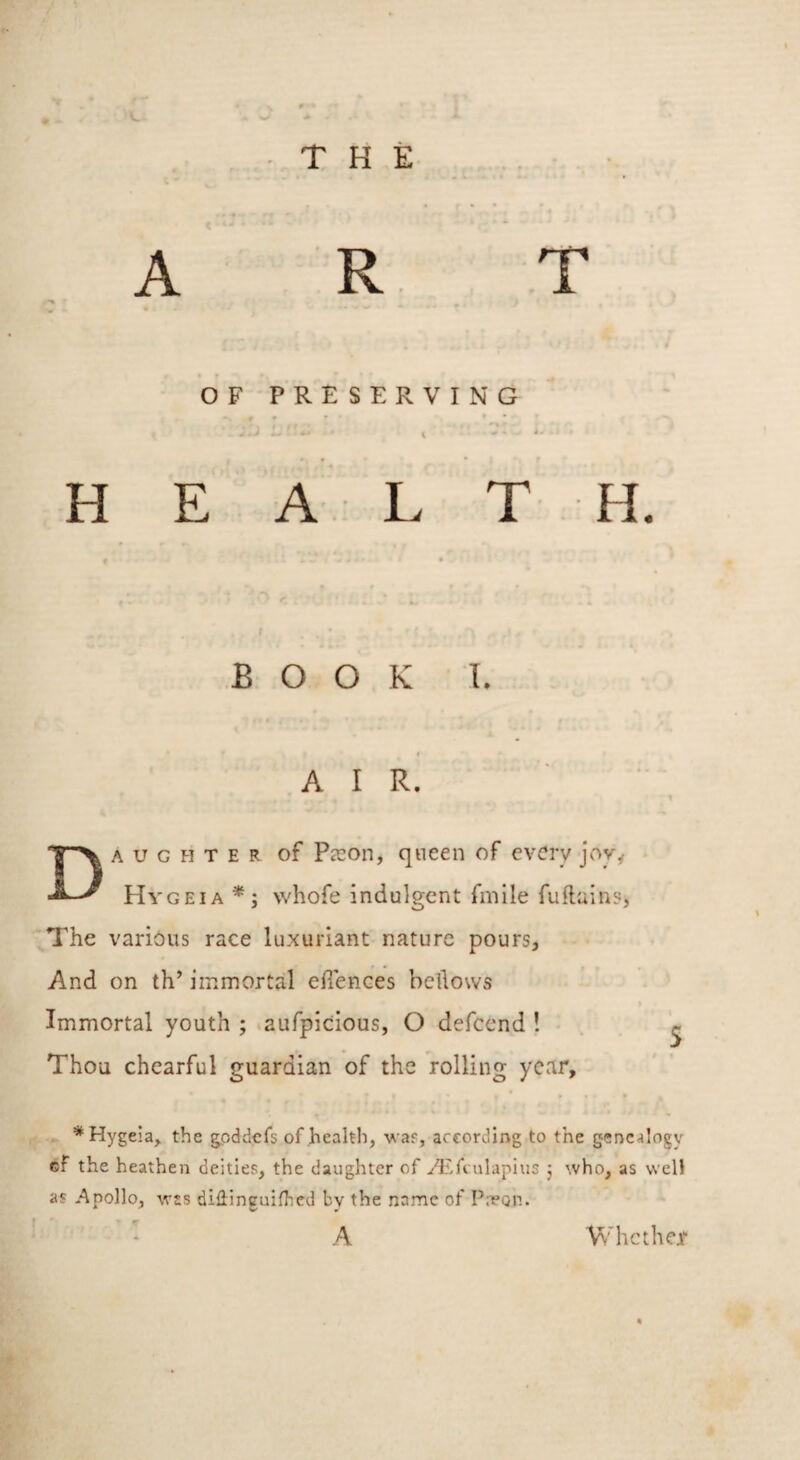 A T R OF PRESERVING H E A L T H. BOOK I. AIR. Daughter of Pjcon, queen of every jovy Hygeia vvhofe indulgent fmile fuflains, The various race luxuriant nature pours, And on th’ immortal ellences bellows Immortal youth ; aufpicious, O defeend ! ^ Thou chearful guardian of the rolling year, * Hygeia, the gpddcfs of health, vaf, according to the genealogy cf the heathen deities, the daughter of A'.fcnlapius j who, as well as -Apollo, w£s diHinguifhcd by the name of Preon. A Whether