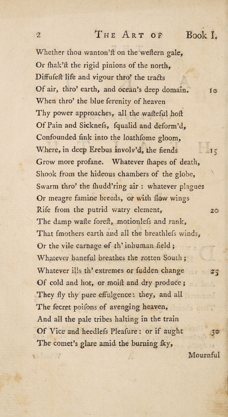 Whether thou wanton’ll on the wellern gale. Or fhak’il the rigid pinions of the north, DifFufefl; life and vigour thro’ the tradls Of air, thro’ earth, and ocean’s deep domain. lo When thro’ the blue ferenity of heaven Thy power approaches, all the walleful holl Of Pain and Skknefs, fqualid and deform’d. Confounded hnk into the loathfome gloom. Where, in deep Erebus involv’d, the fiends 15 Grow more profane. Whatever lhapes of death, Shook from the hideous chambers of the globe, ^ Swarm thro’ the Ihudd’ring air : whatever plagues Or meagre famine breeds, or with flow wings Rife from the putrid watry element, 20 The damp wafte forell, motionlefs and rank. That fmothers earth and all the breathlefs winds. Or the vile carnage of th’ inhuman field; Whatever baneful breathes the rotten South; Whatever ills th’ extremes or fudden change 2^ Of cold and hot, or moid and dry produce; They fly thy pure efFulgence: they, and all The fecret poifons of avenging heaven. And all the pale tribes halting in the train Of Vice and heedlefs Pleafure : or if aught 3© The comet’s glare amid the burning fky. Mournful