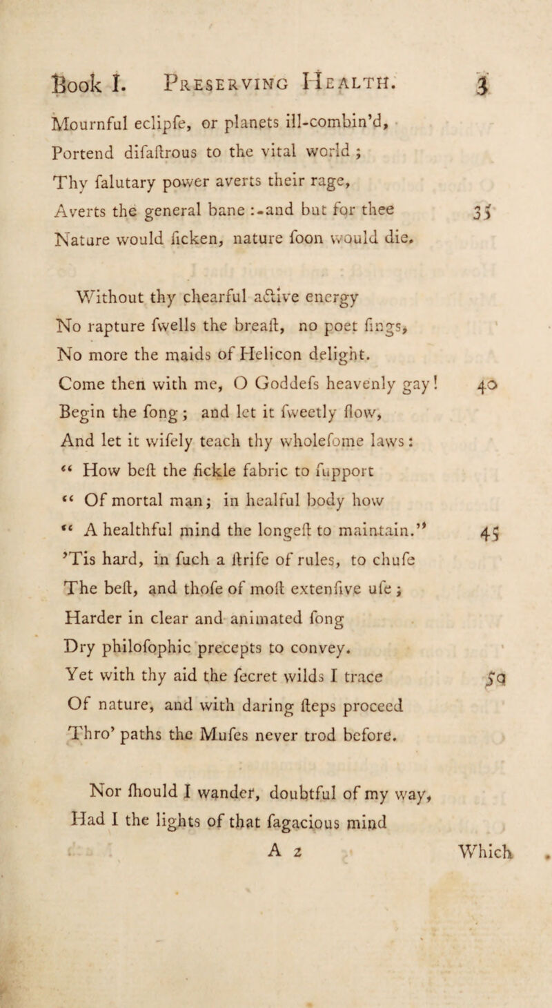 Mournful eclipfe, or planets ill-combin’d, • Portend difaftrous to the vital world ; Thy falutary power averts their rage. Averts the general bane :-and but for thee Nature would ficken, nature foon would die. Without thy chearful atSlive energy No rapture fwells the bread, no poet fings* No more the maids of Helicon delight. Come then with me, O Goddefs heavenly gay! Begin the fong; and let it fweetly flow, And let it wifely teach thy wholefome laws: “ How bcfl the fickle fabric to fupport “ Of mortal man; in healful body how “ A healthful mind the longeft to maintain.’* ’Tis hard, in fuch a drifc of rules, to chufe The bed, and thofe of mod extenfive ufe ; Harder in clear and-animated fong Dry philofophic precepts to convey. Yet with thy aid the fecret wilds I trace Of nature, and with daring deps proceed Thro’ paths the Mufes never trod before. Nor fhould I wander, doubtful of my way, Had I the lights of that fugacious mind i A 2 * 40 45 SQ. Which •