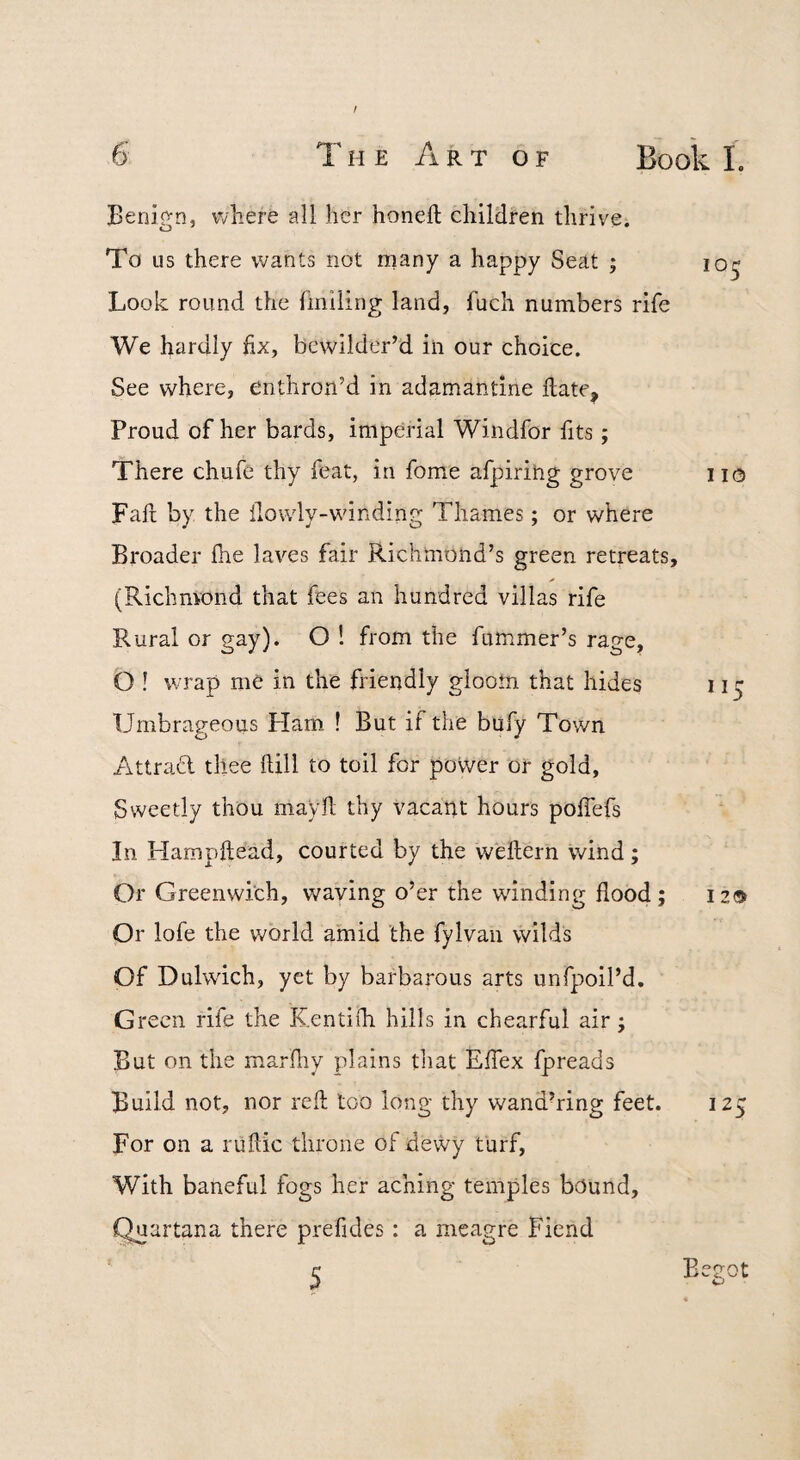 Benip-n, where all her honeft children thrive. To us there wants not rnany a happy Seat ; lo^ Look round the Imiling land, fuch numbers rife We hardly fix, bewilder’d in our choice. See where, enthron’d in adamantine fiate, Proud of her bards, imperial Windfor fits; There chufe thy feat, in fome afpiring grove 110 Fafi by the ilowly-winding Thames; or where Broader Ihe laves fair Richmond’s green retreats, (Richmond that fees an hundred villas rife Rural or gay). O 1 from the fummer’s rage, O ! wrap me in the friendly gloom that hides 115 Umbrageous Ham ! But if the bufy Town AttraCl tliee ftill to toil for povver or gold. Sweetly thou mayfl thy vacant hours poiTefs In Hampftead, courted by the weftern wind; Or Greenwich, waving o’er the wdnding flood; 12® Or lofe the v/orld amid the fylvan wilds Of Dulwich, yet by barbarous arts unfpoil’d. Green rife the Kentifli hills in chearful air; But on the marfliy plains that Effex fpreads Build not, nor reft too long thy wand’ring feet. 125 For on a ruflic throne of dewy turf. With baneful fogs her aching temples bound, Quartana there prefides: a meagre Fiend 5 Begot