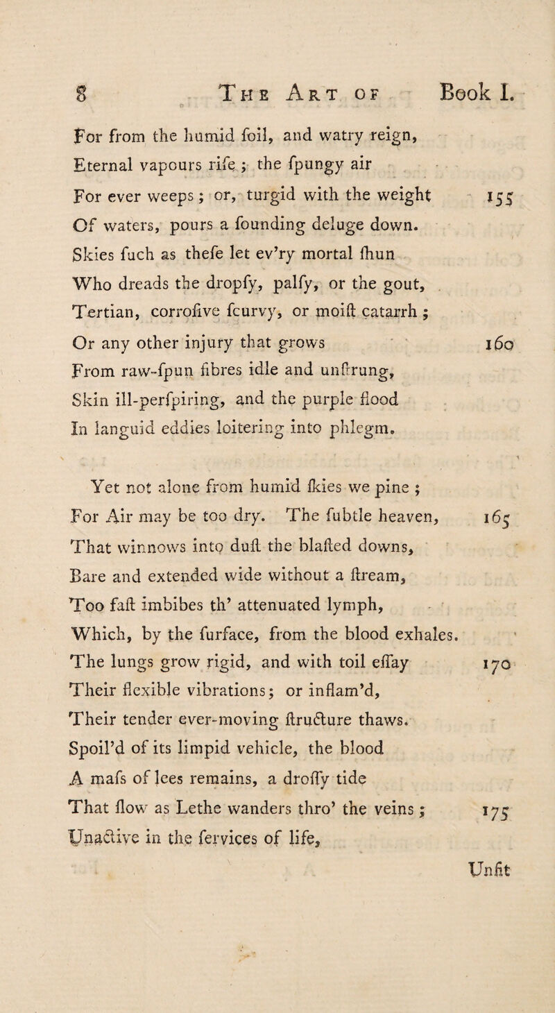 O For from the humid foil, and watry reign, Eternal vapours rife ; the fpungy air For ever weeps; or, turgid with the weight Of waters, pours a founding deluge down. Skies fuch as thefe let ev’ry mortal fhun Who dreads the dropfy, palfy, or the gout. Tertian, corrofive fcurvy, or moift catarrh ; Or any other injury that grows From raWfpun fibres idle and unfrrung. Skin ill-perfpiring, and the purple hood In languid eddies loitering into phlegm. “ 155 160 Yet not alone from humid Ikies we pine ; For Air may be too dry. The fubtle heaven, 165 That winnows into dull the blalled downs. Bare and extended wide without a hream. Too fall imbibes th’ attenuated lymph. Which, by the furface, from the blood exhales. The lungs grow rigid, and with toil elTay lyo Their flexible vibrations; or inflam’d. Their tender ever-moving llrufture thaws. Spoil’d of its limpid vehicle, the blood A mafs of lees remains, a drolfy tide That flow as Lethe wanders thro’ the veins; 175 Un^cliye in the fervices of life. Unlit
