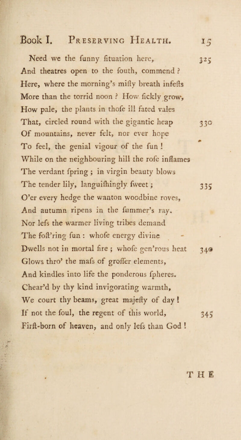 Need we the funny fituation here, 325 And theatres open to the fouth, commend ? Here, where the morning’s mifty breath infefts More than the torrid noon ? How fickly grow*. How pale, the plants in thofe ill fated vales That, circled round with the gigantic heap 330 Of mountains, never felt, nor ever hope To feel, the genial vigour of the fun ! While on the neighbouring hill the rofe inflames The verdant fpring ; in virgin beauty blows The tender lily, languifhingly fweet; 335 O’er every hedge the wanton woodbine roves. And autumn ripens in the fummer’s ray. Nor lefs the warmer living tribes demand The foil’ring fun : whofe energy divine Dwells not in mortal Are ; whofe gen’rous heat 343 Glows thro’ the mafs of grolTer elements. And kindles into life the ponderous fphercs. Chear’d by thy kind invigorating warmth. We court thy beams, great majefly of day ! If not the foul, the regent of this world, 345 Firft-born of heaven, and only lefs than God ! THE