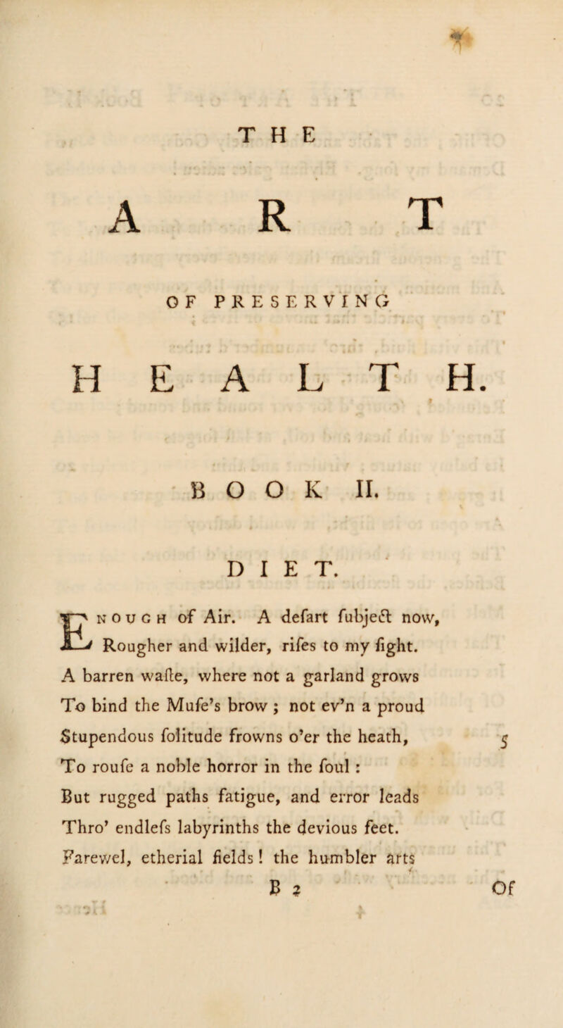 ART OF PRESERVING H E A L T •BOOK II. DIET. N 0 u G H of Air. A defart fubjeft now, Rougher and wilder, rifes to my fight. A barren wade, where not a garland grows To bind the Mufe’s brow ; not ev’n a proud Stupendous folitude frowns o’er the heath, t To roufe a noble horror in the foul: But rugged paths fatigue, and error leads Thro’ endlefs labyrinths the devious feet. Farev/el, etherial fields! the humbler art$