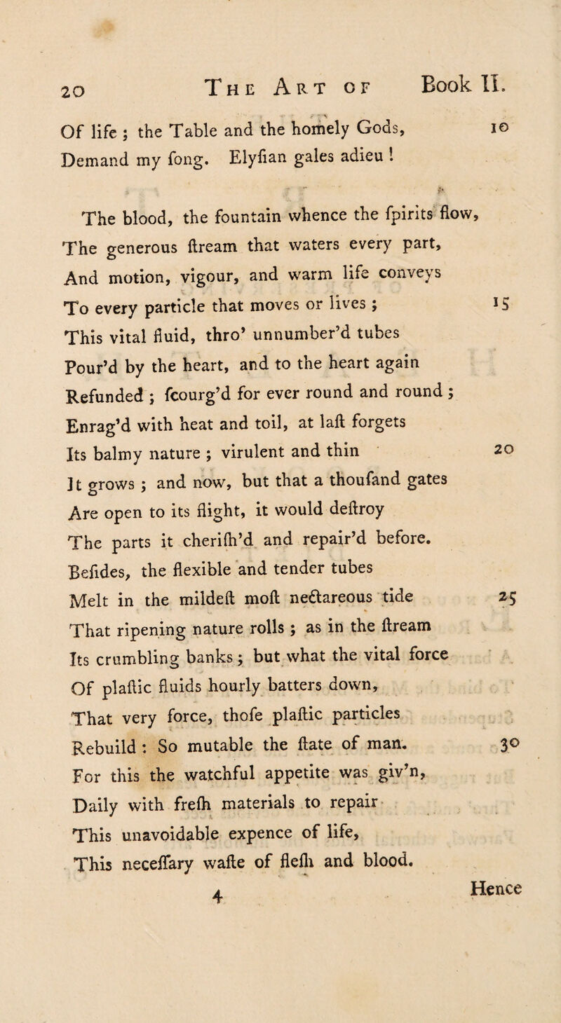 ^ 7 Of life ; the Table and the homely Gods, lo Demand my fong. Elylian gales adieu 1 The blood, the fountain whence the fpirits flow. The generous ftream that waters every part. And motion, vigour, and warm life conveys To every particle that moves or lives; i S This vital fluid, thro* unnumber’d tubes Pour’d by the heart, and to the heart again Refunded ; fcourg’d for ever round and round ; Enrag’d with heat and toil, at laft forgets Its balmy nature ; virulent and thin 20 ] t grows; and now, but that a thoufand gates Are open to its flight, it would deftroy The parts it cherifil’d and repair’d before. Befides, the flexible and tender tubes Melt in the mildefl moft nedareous tide 25 That ripening nature rolls; as in the ftream Its crumbling banks; but what the vital force Of plaftic fluids hourly batters down. That very force, thofe plaftic particles Rebuild : So mutable the ftate of man. 30 For this the watchful appetite wp giv’n, Daily with frefli materials to repair This unavoidable expence of life. This neceftary wafte of flelli and blood.