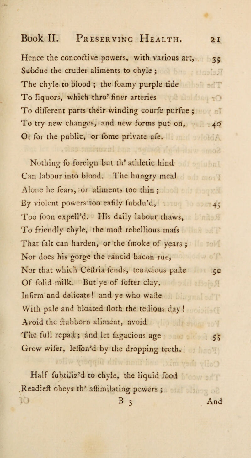 Hence the concotlive powers, with various art, . 35 Subdue the cruder aliments to chyle ; ' , • The chyle to blood ; the foamy purple tide '■ ’T To liquors, which thro* finer arteries < To different parts their winding courfe purfue ; .T To try new changes, and new forms put on, 40 Or for the public, or fome private ufe. Nothing fo foreign but th’ athletic hind Can labour into blood. The hungry meal - i Alone he fears,’or aliments too thin; By violent powers'too eafily fubdu’d, 45 Too foon expell’d. His daily labour thaws. To friendly chyle, the mod rebellious mafs That fait can harden, or the'fmoke of years ; Nor does his gorge the rancid bacon rue, Nor that which Cedria fends, tenacious pafte 50 Of folid milk. But ye of fofter clay, Infirm'and delicate! and ye who wade With pale and bloated doth the tediou:? day ! Avoid the ftubborn aliment, avoid The full repaft; and let fagacious age 55 Grow wifer, leifon’d by the dropping teeth.' * Half fubxUiz’d to chyle, the liquid food .Readied obeys th* afhmilating powers; Vi B 3 And