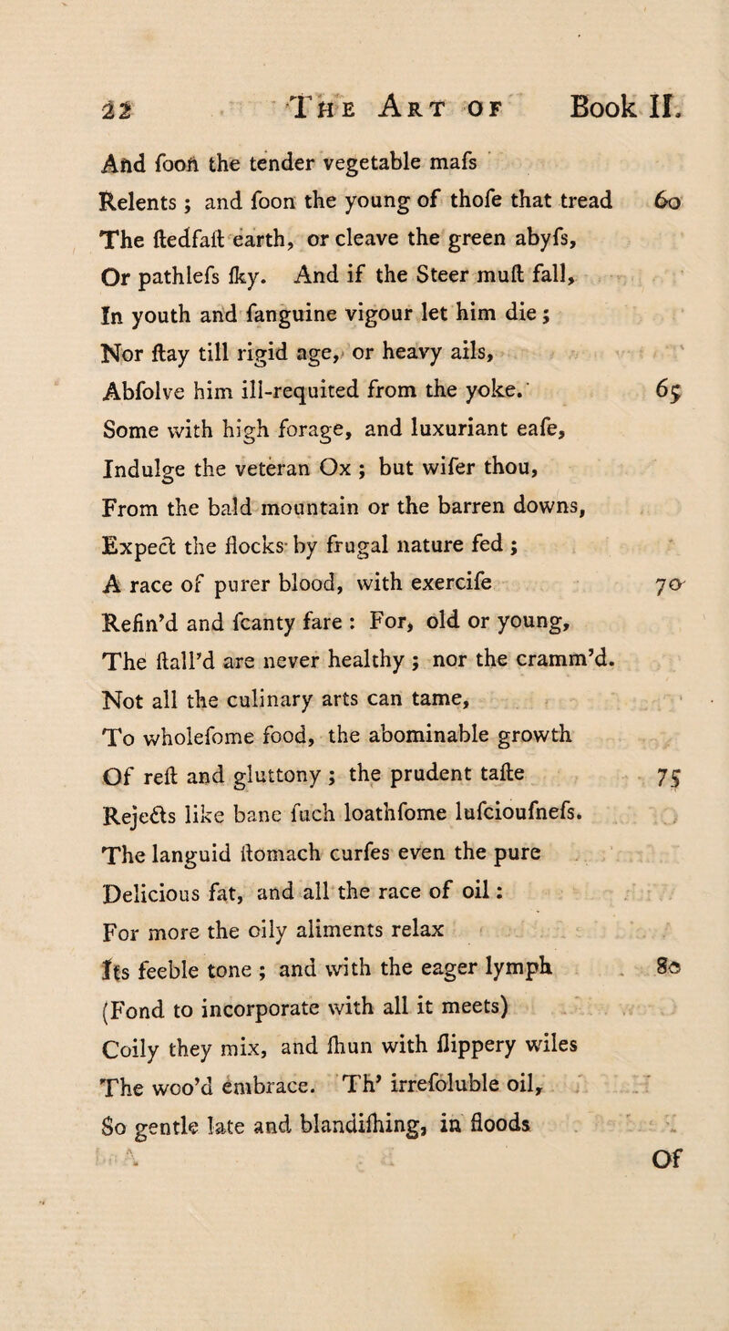 Afid fooit the tender vegetable mafs Relents; and foon the young of thofe that tread 6o The ftedfalVearth, or cleave the green abyfs. Or pathlefs Iky. And if the Steer mull fall. In youth and fanguine vigour let him die; Nor ftay till rigid age,* or heavy ails, Abfolve him ill-requited from the yoke. 65 Some with high forage, and luxuriant eafe. Indulge the veteran Ox ; but wifer thou. From the bald mountain or the barren downs, Expecl the flocks- by frugal nature fed ; A race of purer blood, with exercife 7a Refin'd and fcanty fare : For, old or young. The ftaird are never healthy ; nor the cramm’d. Not all the culinary arts can tame. To wholefome food, the abominable growth Of reft and gluttony ; the prudent tafte 75 Rejeds like bane fuch loathfome lufcioufnefs. The languid ftomach curfes even the pure Delicious fat, and all the race of oil: For more the oily aliments relax its feeble tone ; and with the eager lymph . 80 (Fond to incorporate with all it meets) Coily they mix, and fliun with flippery wiles The woo’d embrace. Th’ irrefoluble oil. So gentle late and blandilhing, in floods Of