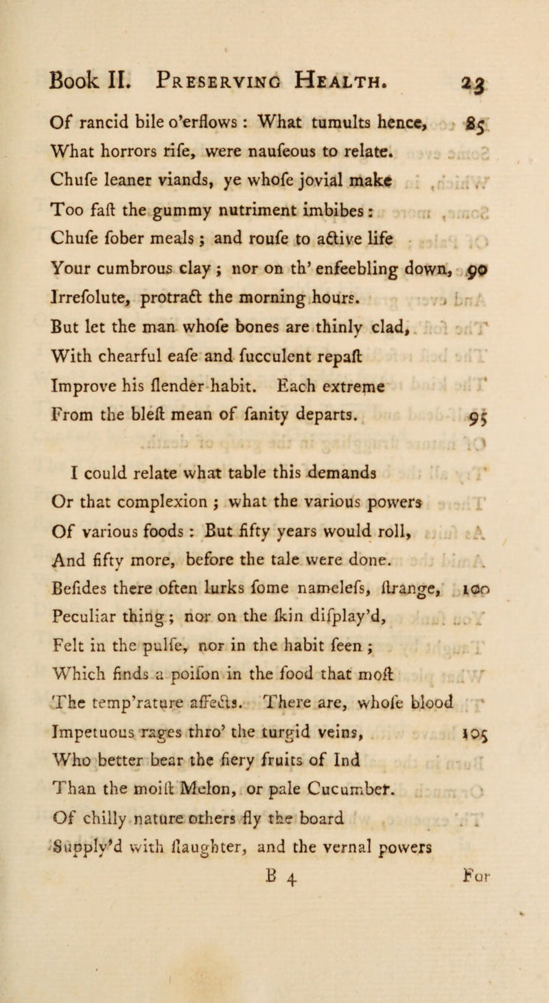 Of rancid bile overflows : What tumults hence, ■ «s What horrors rife, were naufeous to relate. ^ Chufe leaner viands, ye whofe jovial make . ; i..’ Too faft thctgummy nutriment imbibes: , ... d Chufe fober meals ; and roufe to aftive life • • • , i Your cumbrous clay ; nor on th’ enfeebling down, • .9P Irrefolute, protradl the morning hours. - v > Iri But let the man whofe bones are.thinly clad,. ; V With chearful eafe’and fucculent repafl: Improve his flender-habit. Each extreme* From the bleft mean of fanity departs.. 95 * , I could relate what table this demands . ^ / Or that complexion ; what the various powers i’ Of various foods: But lifty years would roll, i .. \ And fifty more, before the tale were done. '; /. Befides there often lurks fome namelefs, llrange,' . lOo Peculiar thing; nor on the Ikin difplay’d, .y Felt in the pulfe, nor in the habit feen ; , Which finds a poifon in the food that moll: ' . ' The temp’rature alFeiSls. There are, whole blood ; Impetuous rages thro’ the turgid veins, , . 105 Who'better bear the fiery fruits of Ind ' • ' Than the moill Melon,, or pale Cucumber. > Of chilly nature others fly the board ^Supply’d with daughter, and the vernal powers