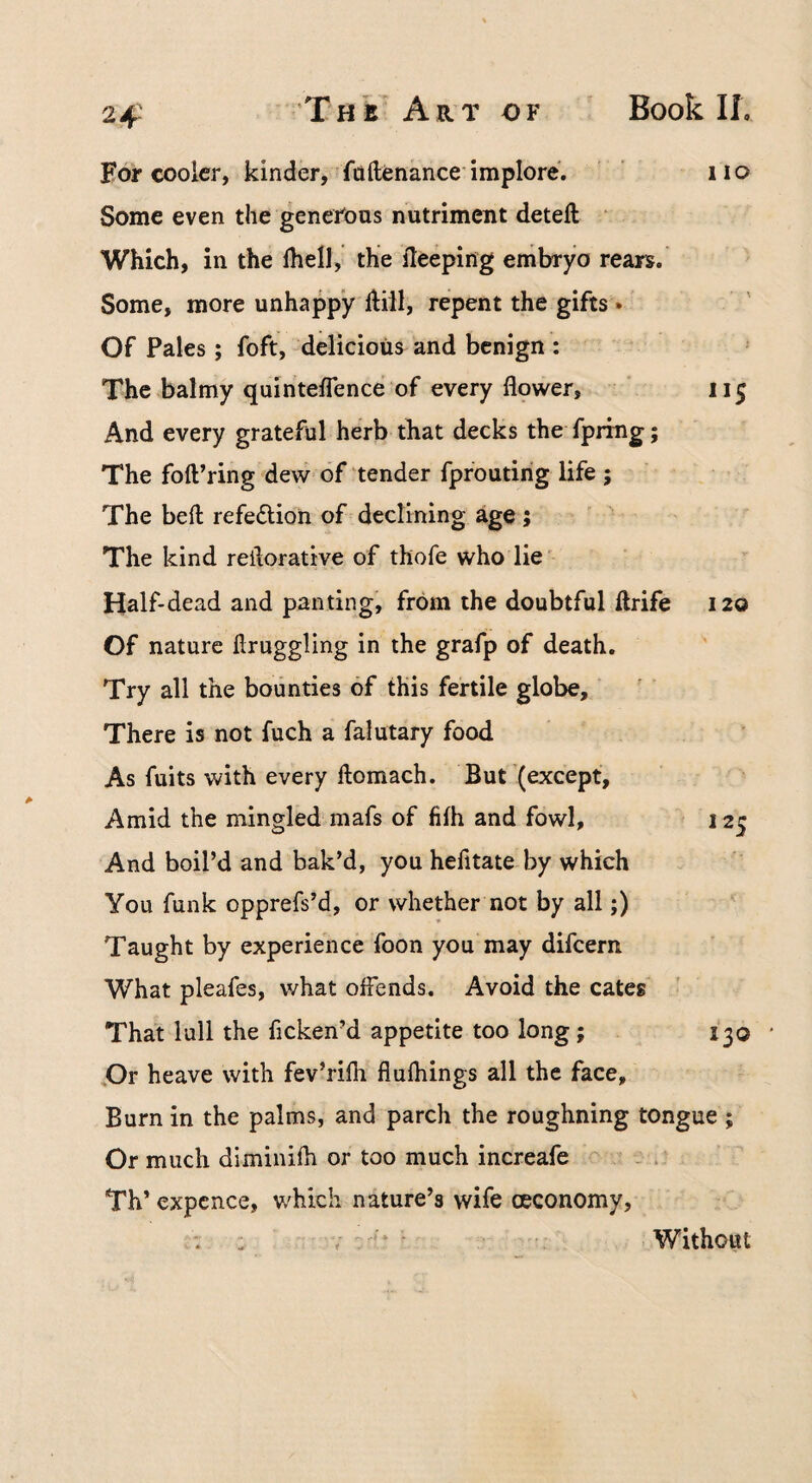 2-f For cooler, kinder, foftenance implore. ’ ’ iio Some even the generous nutriment deleft • Which, in the Ihell, the fteeping embryo rears. Some, more unhappy ftill, repent the gifts •' Of Pales; foft, delicious and benign : The balmy quinteflence of every flower, 115 And every grateful herb that decks the fpring; The foft’ring dew of tender fpfoutirig life 5 The beft refeftion of declining age; The kind reilorative of thofe who lie' Half-dead and panting, from the doubtful ftrife 120 Of nature ftruggling in the grafp of death. Try all the bounties of this fertile globe. There is not fuch a falutary food As fuits with every ftomach. But (except. Amid the mingled mafs of filh and fowl, 125 And boil’d and bak’d, you hefitate by which You funk opprefs’d, or whether not by all;) Taught by experience foon you may difeern What pleafes, what offends. Avoid the cates That lull the ficken’d appetite too long; 130 ,Or heave with fev’rifli flufliings all the face. Burn in the palms, and parch the roughning tongue ; Or much diminifh or too much increafe Th* expcnce, v/hkh nature’s wife (economy, Without