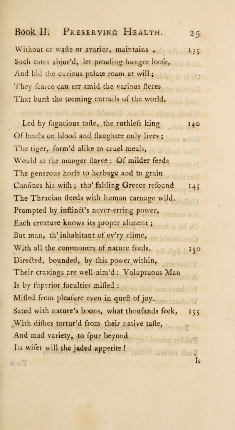 Without or wafte or avarice, maintains » ' 135 Such cates abjur’d, let prouling hunger loofe. And bid the curious palate roam at will; They fcarce can err amid the various liores That burll the teeming entrails of the world. Led by fagacious tafte, the ruthlefs king 140 Of beaks on blood and (laughter only lives; The tiger, form’d alike to cruel meals, Would at the manger ilarve: Of milder feeds The generous horfe to herbage and to grain Confines his wifh ; tho’ fabling Greece refound ^ 143 The Thracian deeds with human carnage wild. Prompted by inllind’s never-erring power, Each creature knows its proper aliment; Butman, th’inhabitant, of cv’ry clime, ' • • With all the commoners of nature feeds. ^ 1^0 Direded, bounded, by this power,within. Their cravings are well-aim’d : Voluptuous Man Is by fuperior faculties milled : Milled from pleafure even in quell of joy. Sated with nature’s boons, what thoufands feek, 155 ^W'ith dillies tortur’d from their native take, . .j And mad variety, to fpur beyond ,.. Its wifer w'ill the jaded'appetite ! , ^ .i .'t Is