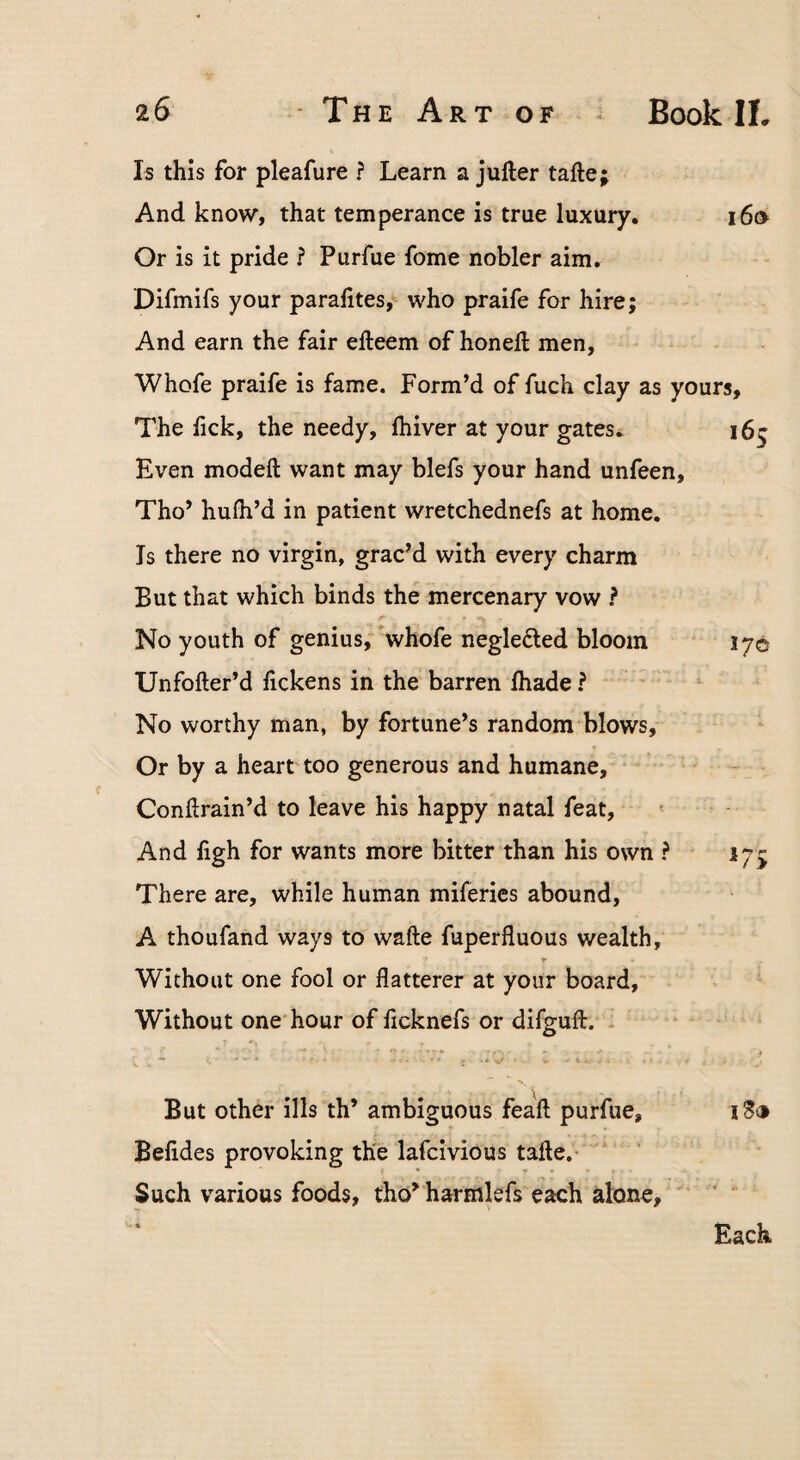 Is this for pleafure ? Learn a jufter tafte; And know, that temperance is true luxury. i6o Or is it pride ? Purfue fome nobler aim. Difmifs your paralites,^ who praife for hire; And earn the fair efteem of honell men, Whofe praife is fame. Form’d of fuch clay as yours. The lick, the needy, Ihiver at your gates. 165 Even modeft want may blefs your hand unfeen, Tho’ hulh’d in patient wretchednefs at home. Is there no virgin, grac’d with every charm But that which binds the mercenary vow ? No youth of genius, whofe neglefted bloom 170 Unfofter’d lickens in the' barren lhade ? No worthy man, by fortune’s random blows. Or by a heart too generous and humane, Condrain’d to leave his happy natal feat, And ligh for wants more bitter than his own ? 175 There are, while human miferies abound, A thoufand ways to wafte fuperfluous wealth. Without one fool or flatterer at your board. Without one hour of ficknefs or difguft. But other ills th’ ambiguous feaft purfue, iS® Belides provoking the lafcivious tafte.- Such various foods, tho’ harmlefs each alone, ' ' Each