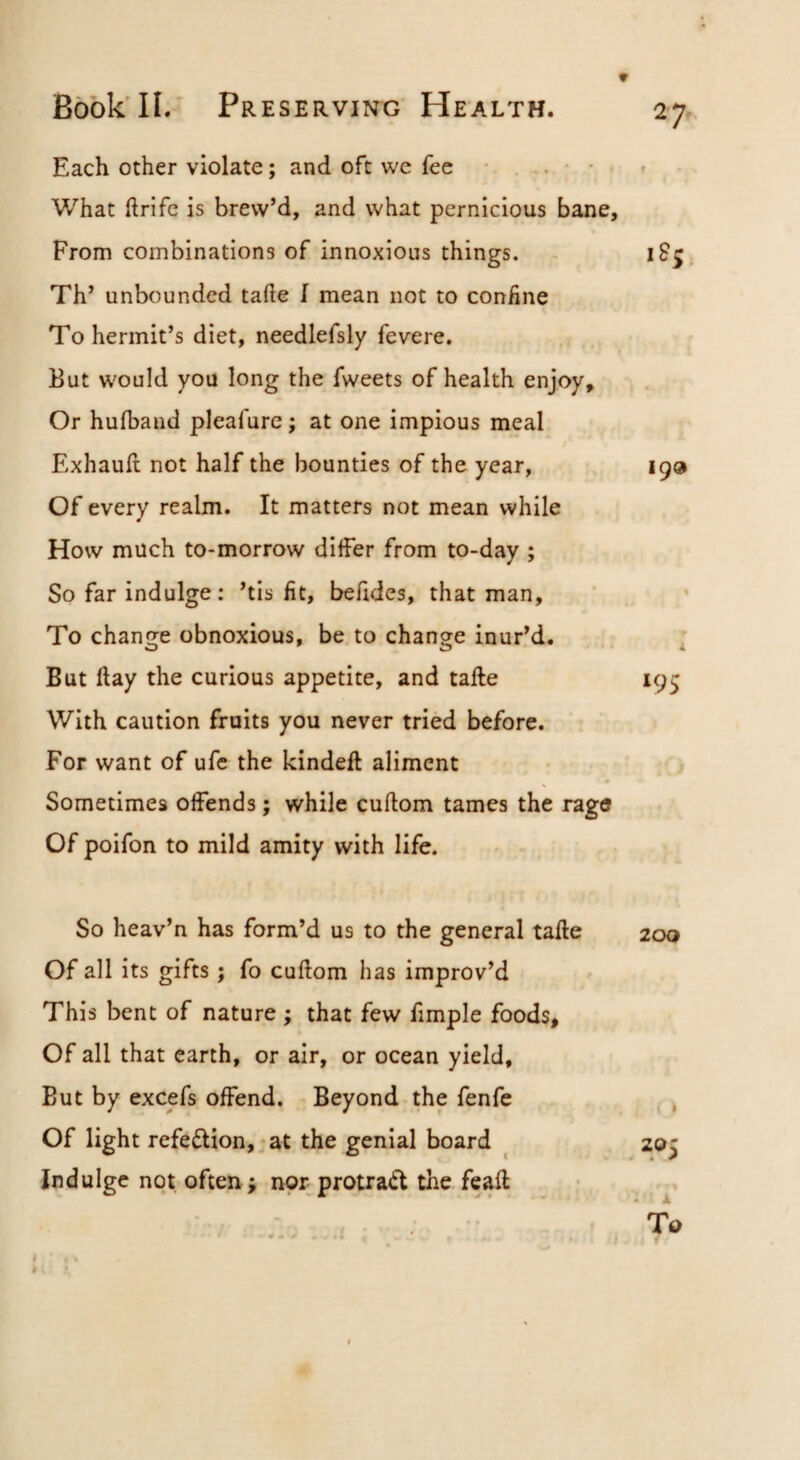 Each other violate; and oft we fee • , . ■ • What ftrifc is brew’d, and what pernicious bane. From combinations of innoxious things. iS^, Th’ unbounded tafte I mean not to coniine To hermit’s diet, needlefsly fevere. But would you long the fweets of health enjoy. Or huiband pleafurc; at one impious meal Exhauft not half the bounties of the year, 199 Of every realm. It matters not mean while How much to-morrow diifer from to-day ; So far indulge: ’tis fit, befides, that man. To change obnoxious, be, to change inur’d. . ; But flay the curious appetite, and tafte 195 With caution fruits you never tried before. For want of ufc the kindeft aliment Sometimes offends; while cuftom tames the rage Of poifon to mild amity with life. So heav’n has form’d us to the general tafte Of all its gifts; fo cuftom has improv’d This bent of nature ; that few fimple foods. Of all that earth, or air, or ocean yield. But by excefs offend. Beyond the fenfe Of light refection,, at the genial board Indulge not often; nor protrad the feaft 200 205 To