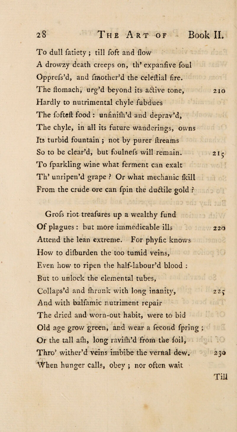 To dull fatiety ; till Toft and flow A drowzy death creeps on, th* expanflve foul Opprefs’d, and fmother’d the celeflial fire. The flomach, urg’d beyond its atlive tone, 210 Hardly to nutrimental chyle fubdues The fofteft food : unnnifh’d and deprav’d. The chyle, in all its future wanderings, owns Its turbid fountain ; not by purer ftreams So to be clear’d, but foulnefs will remain. 215 To fparkling wine what ferment can exalt Th’ unripen’d grape ? Or what mechanic fkill From the crude ore can fpin the dudlile gold ? Grofs riot treafures up a wealthy fund Of plagues: but more immedicable ills 220 Attend the lean extreme. For phyfic knows How to difburden the too tumid veins. Even how to ripen the half-labour’d blood : But to unlock the elemental tubes. Collaps’d and fhrunk with long inanity, 22^ And with balfamic nutriment repair The dried and worn-out habit, were to bid Old age grow green, and wear a fecond fpring ; Or the tall afli, long ravilh’d from the foil, ' . ■ Thro’ wither’d veins-imbibe the vernal dew, 23a When hunger calls, obey ; nor often wait Till