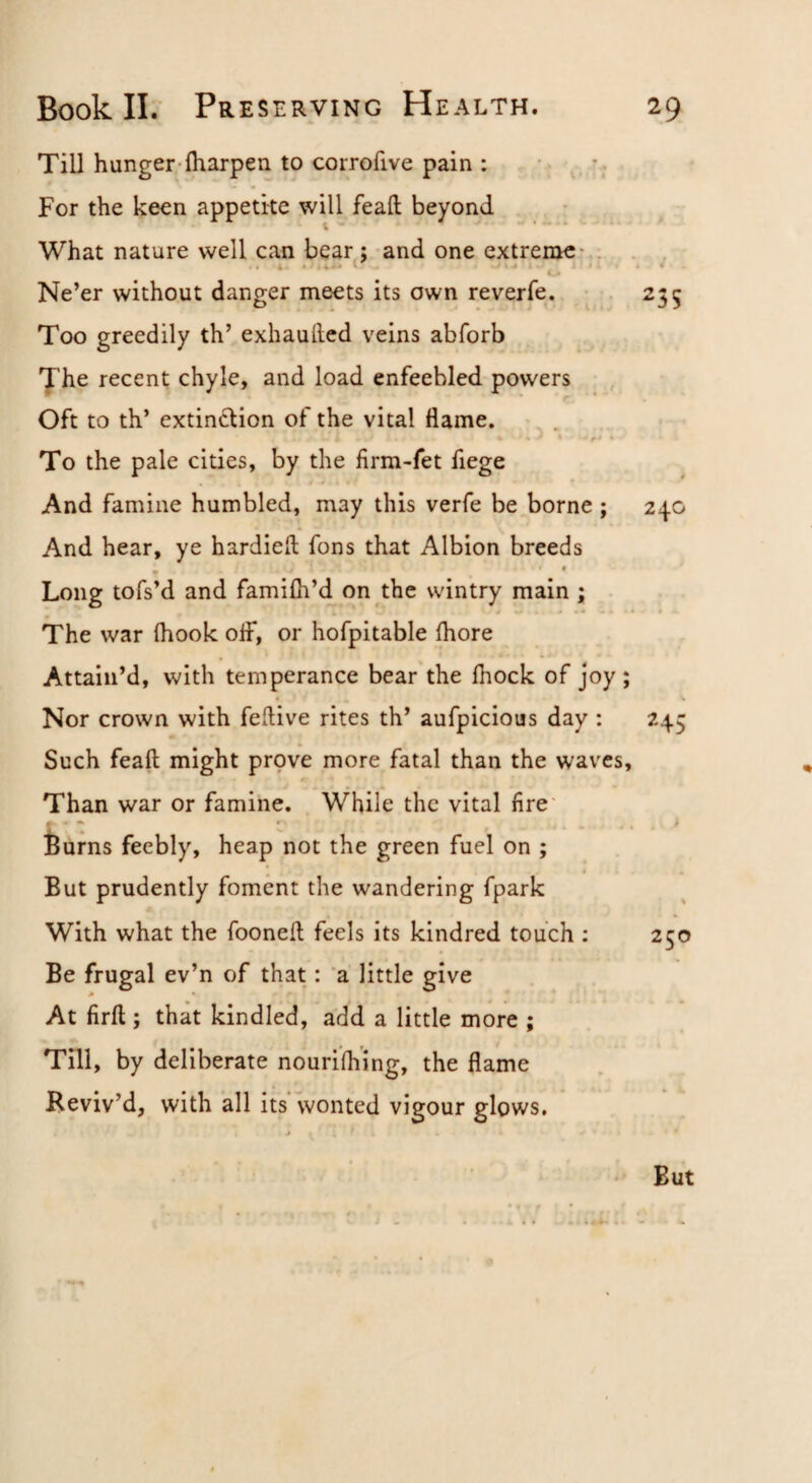 Till hunger-fharpen to corrofive pain : *; For the keen appetite will feafl; beyond What nature well can bear^j and one extreme* . . Ne’er without danger meets its own reverfe. •. Too greedily th’ exhaufted veins abforb The recent chyle, and load enfeebled powers Oft to th’ extinction of the vital flame. .j To the pale cities, by the firm-fet fiege # ' And famine humbled, may this verfe be borne ; And hear, ye hardieft fons that Albion breeds » * Long tofs’d and famifh’d on the wintry main ; • The war (hook off, or hofpitable fhore Attain’d, with temperance bear the Ihock of joy; Nor crown with feftive rites th’ aufpicious day ; Such feaft might prove more fatal than the waves, * 4 Than war or famine. While the vital fire' l^urns feebly, heap not the green fuel on ; But prudently foment the wandering fpark With what the fooneft feels its kindred touch : Be frugal ev’n of that: a little give At firfl; that kindled, add a little more ; Till, by deliberate nourifliing, the flame Reviv’d, with all its wonted vigour glows. 4 235 240 245 But