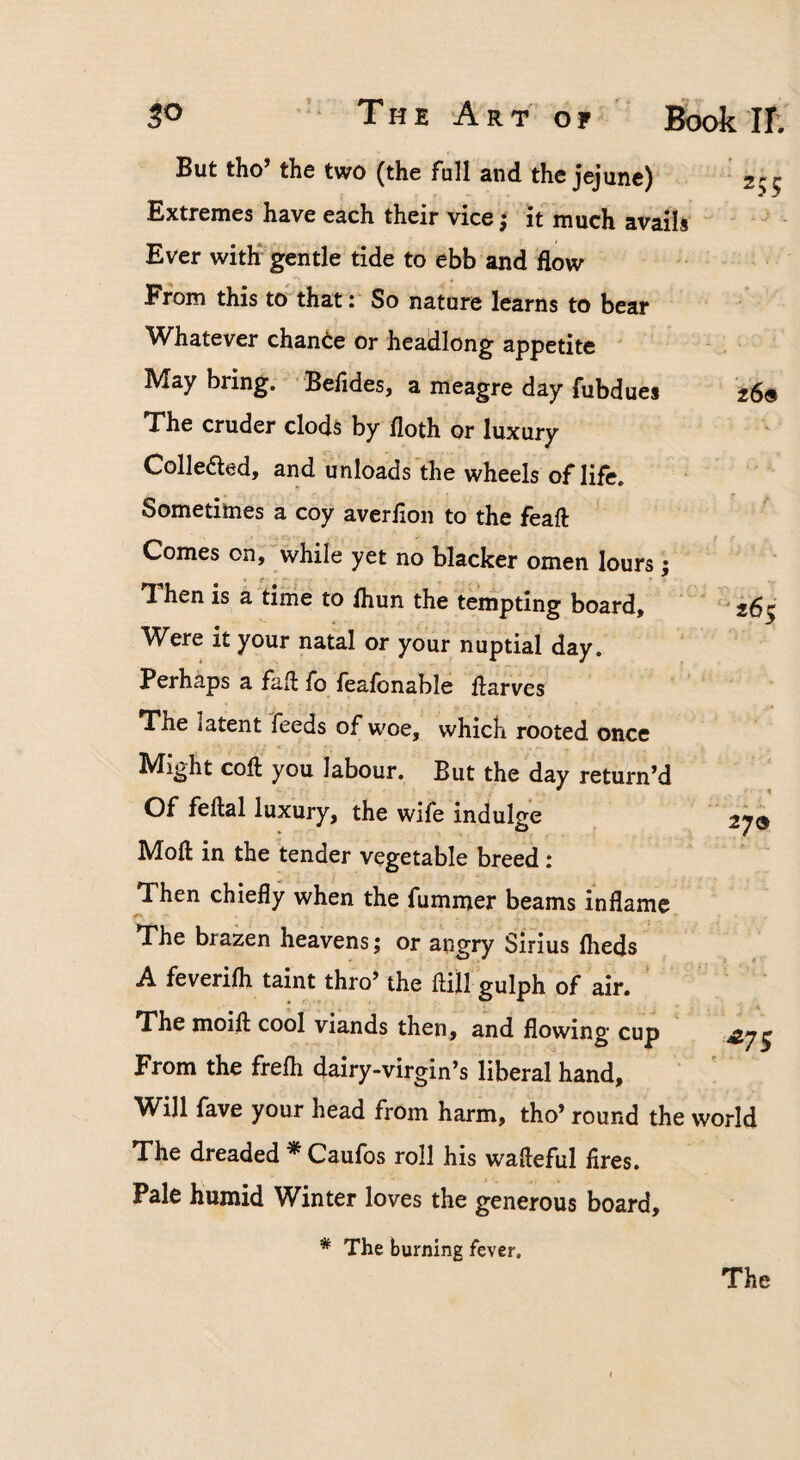 But tho’ the two (the fall and the jejune) Extremes have each their vice; it much avails Ever with gentle tide to ebb and flow From this to that: So nature learns to bear W^hatever change or headlong appetite ' May bring. Befides, a meagre day fubdues The cruder clods by floth or luxury Colleaed, and unloads'the wheels of life. Sometimes a coy aver lion to the feaft Comes on, while yet no blacker omen lours; Then is a time to Ihun the tempting board. Were it your natal or your nuptial day. Perhaps a fall fo lealbnable flarves The latent feeds of woe, which rooted once Might cofl you labour. But the day return’d Of fellal luxury, the wife indulge Moll in the tender vegetable breed: Then chiefly when the fummer beams inflame 270 The brazen heavens; or angry Sirius Iheds A feverifli taint thro’ the ftUi gulph of air. ‘ The moifl: cool viands then, and flowing cup From the frelh dairy-virgin’s liberal hand, ' ' Will fave your head from harm, tho’ round the world The dreaded * Caufos roll his wafleful fires. Pale humid Winter loves the generous board. * The burning fever. The