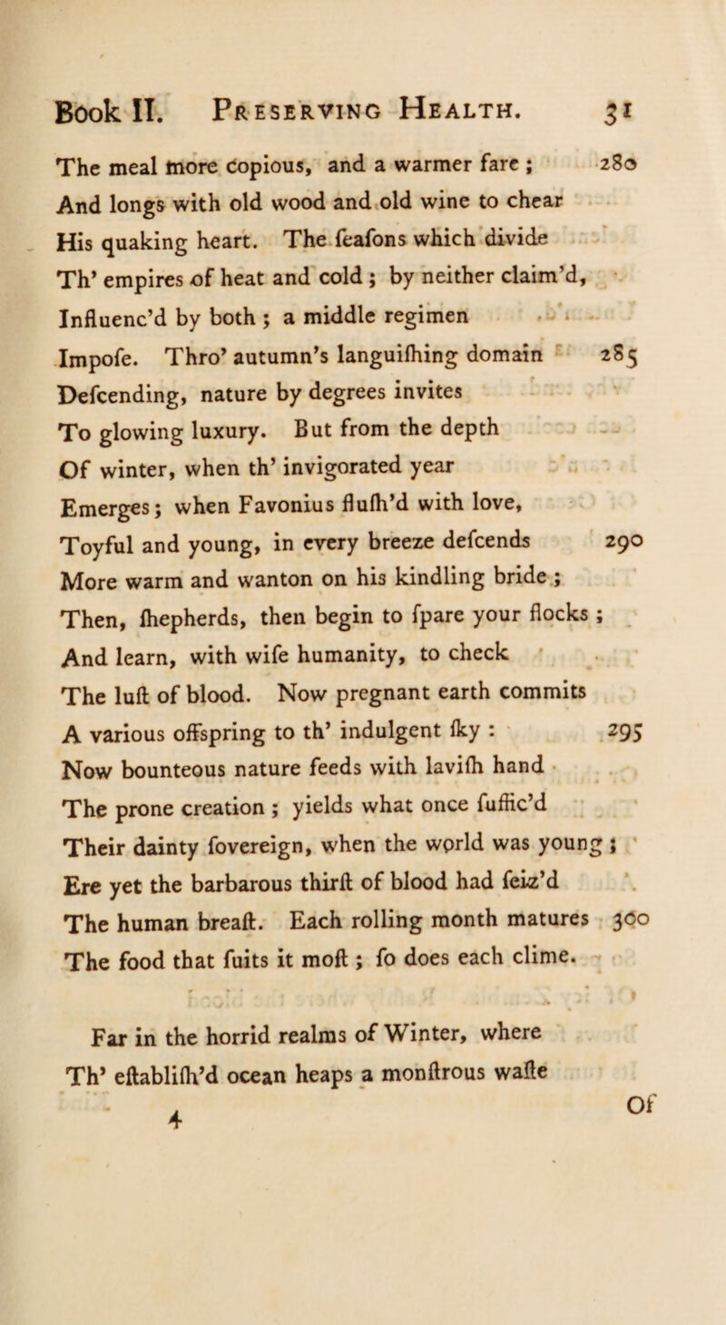 The meal more Copious,' and a warmer fare ; 280 And longs with old wood android wine to chcar . . His quaking heart. The feafons wHich’di-vide Th* empires of heat and'cold; by neither claim’d, , •- Influenc’d by both ; a middle regimen .. . Impofe. Thro’ autumn’s languifhing domain 2S5 Pefcending, nature by degrees invites ^ - To glowing luxury. But from the depth “ ' Of winter, when th’ invigorated year - r, ' Emerges; when Favonius flufh’d with love, Toyful and young, in every breeze defcends ' 290 More warm and wanton on his kindling bride.; Then, Ihepherds, then begin to fpare your flocks ; And learn, with wife humanity, to check ' . ’ The lull of blood. Now pregnant earth commits A various offspring to th’ indulgent fky : ■ . 295 Now bounteous nature feeds with lavilh hand • . . The prone creation ; yields what once fuffic’d *; Their dainty fovereign, when the wprld was young j ‘ Ere yet the barbarous thirfl of blood had feiz’d The human breall.' Each rolling month matures 300 The food that fuits it moft ; fo does each clime. -• Far in the horrid realms of Winter, where Th* eftablilh’d ocean heaps a monftrous wafte 4 Of