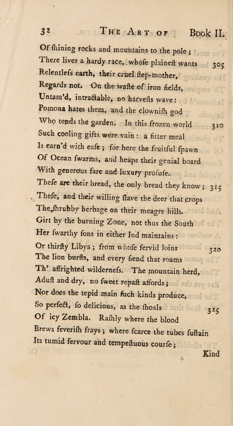 Of fhining rocks and mountains to the pole ; ' There lives a hardy .race,.'whofe plained Wants i 305 Relentlefs earth, their crueLdep-mother,^ Regards not. On the wade of iron fields, Untam d, intraSable, no harveds wave i Pomona hates them, and the clownifh god Who tends the garden^ In this frozen world 310 Such cooling gifts were, vain : a fitter meal Is earn’d with eafe ; for here the fruitful fpawn Of Ocean fwarms, and heaps their genial board With genero'us fare and luxury profufe. Thefe are their bread, the only bread they know; 313 %Thefe, and their willing Have the deer that crops The^rubby herbage on their meagre hills. . Girt by the burning Zone, not thus the South ^ Her fwarthy Ions in either Ind maintains: Or thirdy Libya; from whofe fervid loins 320 The lion burds, and every fiend that roams ‘ Th adrighted wildernefs. The mountain herd, Adud and dry, no fweet repad affords j ^ Nor does the tepid main fuch kinds produce. So perfeft, fo delicious, as the fhoals ^25 Of icy Zembla. Ralhly where the blood Brews feverifli frays; where fcarce the tubes fudain Its tumid fervour and tempeduous courfe; Kind