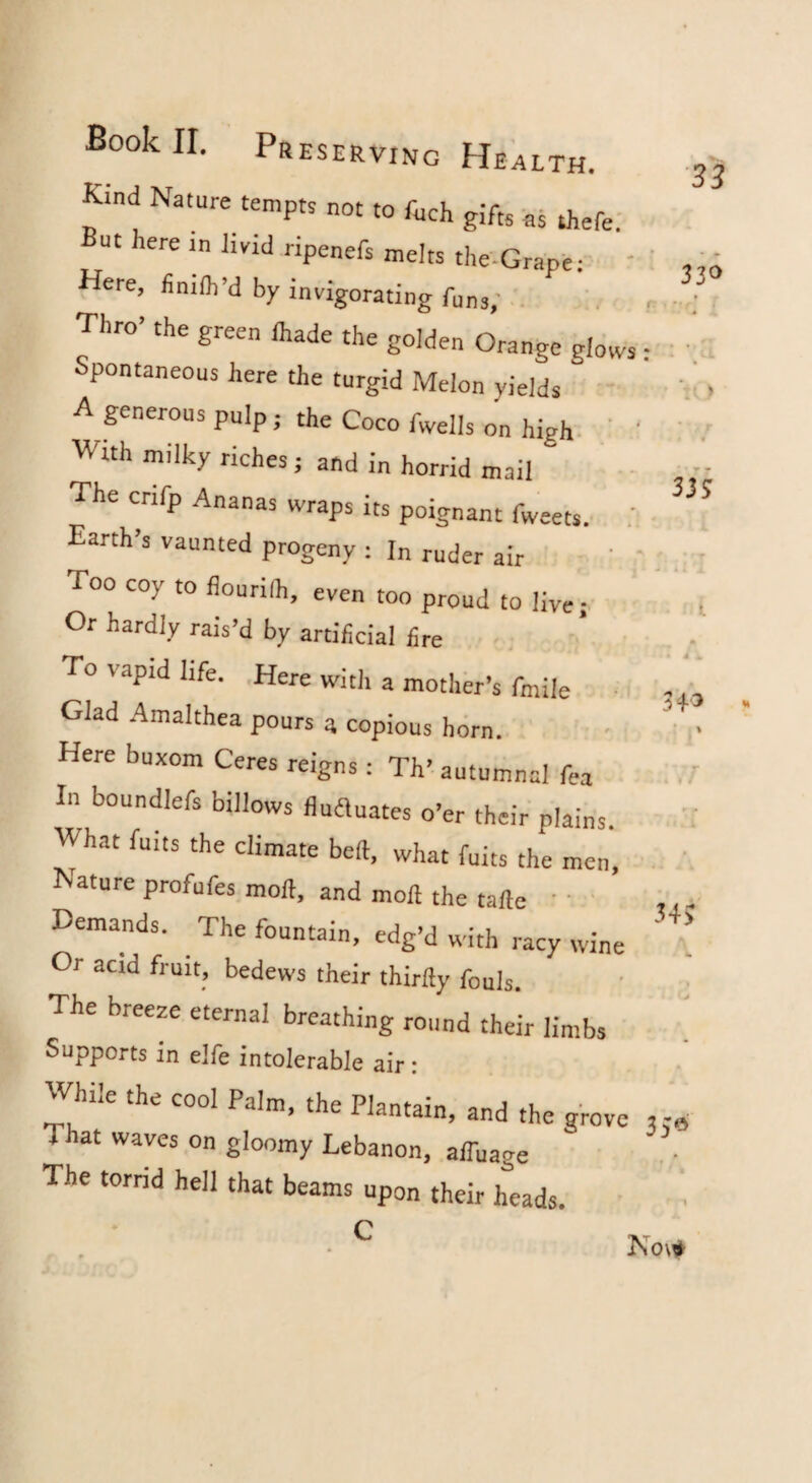Kind Nature temptr not to fuch gifts ns thefel But here in livid ripenefs melts the-Grape: ' Here, finiih’d by invigorating funs; Thro’ the green lhade the golden Orange glows Spontaneous here the turgid Melon yields A generous pulp j the Coco fwells on high. ' With milky riches; and in horrid mail The crifp Ananas wraps its poignant fweets. i Earth’s vaunted progeny ; In ruder air Too coy to flourilh, even too proud to live; Or hardly rais’d by artificial fire -. To vapid life. Here with a mother’s fmile • Glad Amalthea pours a copious horn. Here buxom Ceres reigns: Th’ autumnal fea In boundlefs billows fiuauates o’er their plains What fuits the climate bed, what fuits the men, Nature profufes moil, and moil the tafle ' ' Demands. The fountain, edg’d with racy wine Or acid fruit, bedews their thirlly fouls. The breeze eternal breathing round their limbs Supports in elfe intolerable air: While the cool Palm, the Plantain, and the grove That waves on gloomy Lebanon, alTuage The tornd hell that beams upon their heads. ■33 33^ I' ) Ko\f