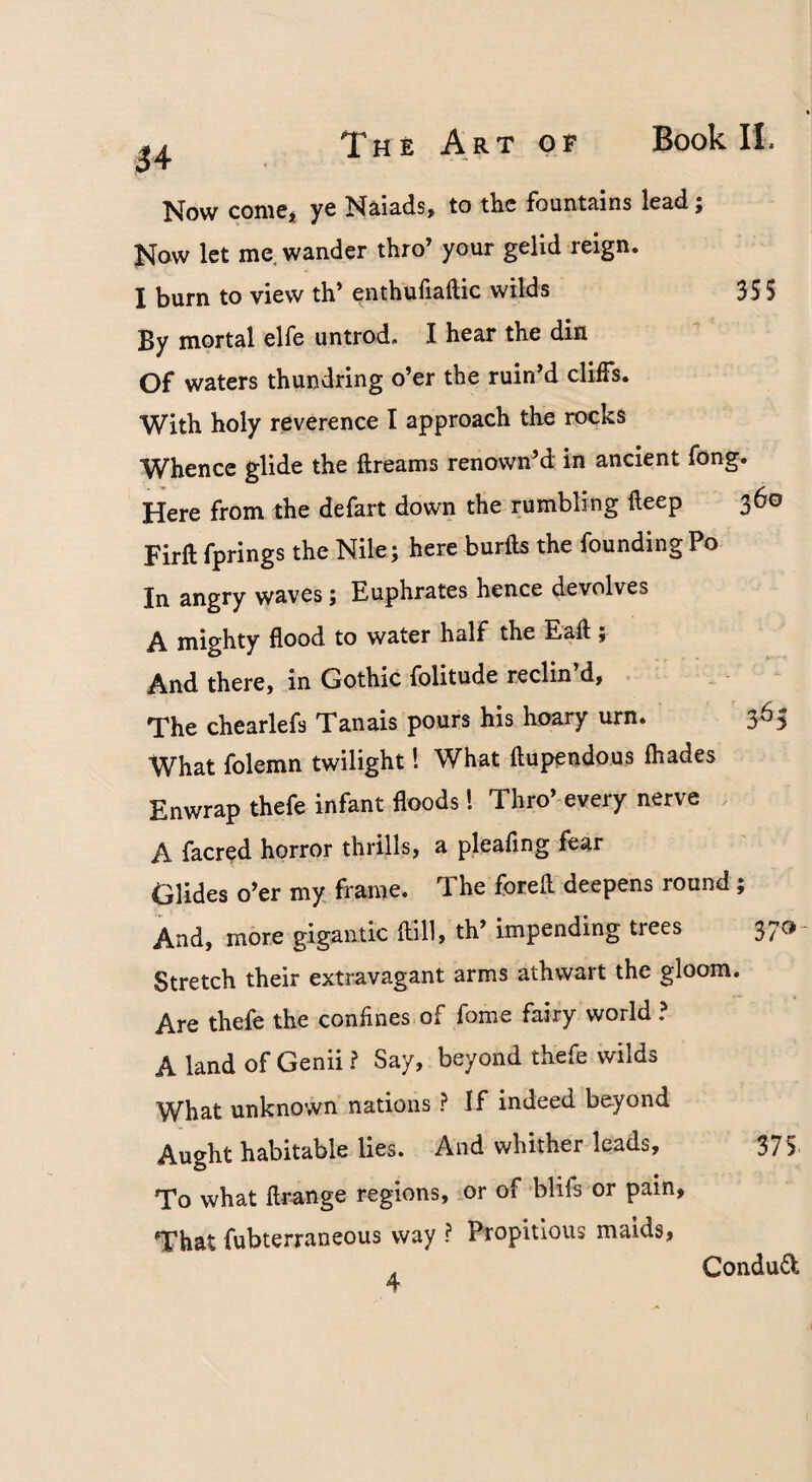 34 Now comCj ye Ndads, to the fountains lead; Now let me wander thro’ your gelid reign. I burn to view th’ enthufiaftic wilds 355 By mortal elfe untrod. I hear the din Of waters thundring o’er the ruin’d cliffs. With holy reverence I approach the rocks Whence glide the ftreams renown’d in ancient fong. Here from the defart down the rumbling deep 360 Firft fprings the Nile; here burlls the founding Po In angry waves j Euphrates hence devolves A mighty flood to water half the Ead $ And there, in Gothic folitude reclin’d, . The chearlefs Tanais pours his hoary urn. 365 What folemn twilight I What flupendous fhades Enwrap thefe infant floods! Thro’every nerve A facred horror thrills, a pleafing fear Glides o’er my frame. The forell deepens round; And, more gigantic dill, th’ impending trees 370- Stretch their extravagant arms athwart the gloom. Are thefe the confines of fome fairy world? A land of Genii ? Say, beyond thefe wilds What unknown nations ? If indeed beyond Aught habitable lies. And whither leads, 375 To what drange regions, or of blifs or pain. That fubterraneous way ? Propitious maids, Condud