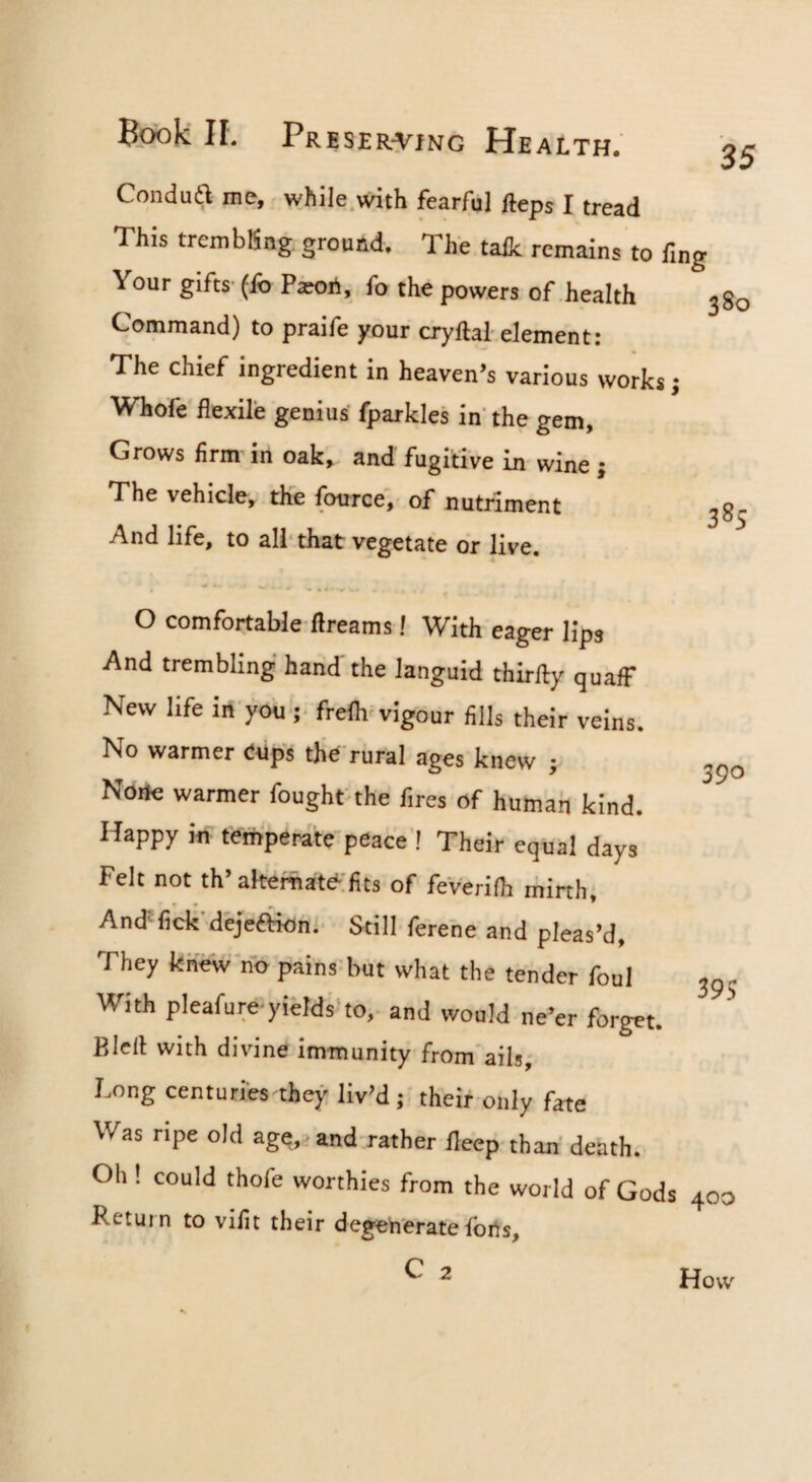 Condua me, while.with fearful fteps I tread This trembling ground. The tailc remains to fmg Your gifts (ib Pa?on, fo the powers of health Command) to praife your cryftal-element: The chief ingredient in heaven’s various works; Whofe flexile genius fparkles in the gem. Grows firm in oak, and fugitive in wine; The vehicle, the fource', of nutriment And life, to all* that vegetate or live. 385 390 O comfortable flreams! With eager lips And trembling hand the languid thirfty quaff New life in you-;* frefli^vigour fills their veins. No warmer eups tjie rural ages knew ; None warmer foughtthe fires of human kind. Happy in temperatepeace’! Their equal days Felt not th’alternate^'fits of feVerifh minh; AndHick'dejeftiohi Still ferehe and pleas’d, They knew’no pains but what the tender foul With pleafuroyields'to,- and would ne’er forget. Blert with divine immunity from'ails, Long centuries they liv’d ; their oiily fate Was ripe old age,> and rather fleep than death. Oh ! could thofe worthies from the world of Gods 400 Return to vifit their degenerate forts, C 2 395 How