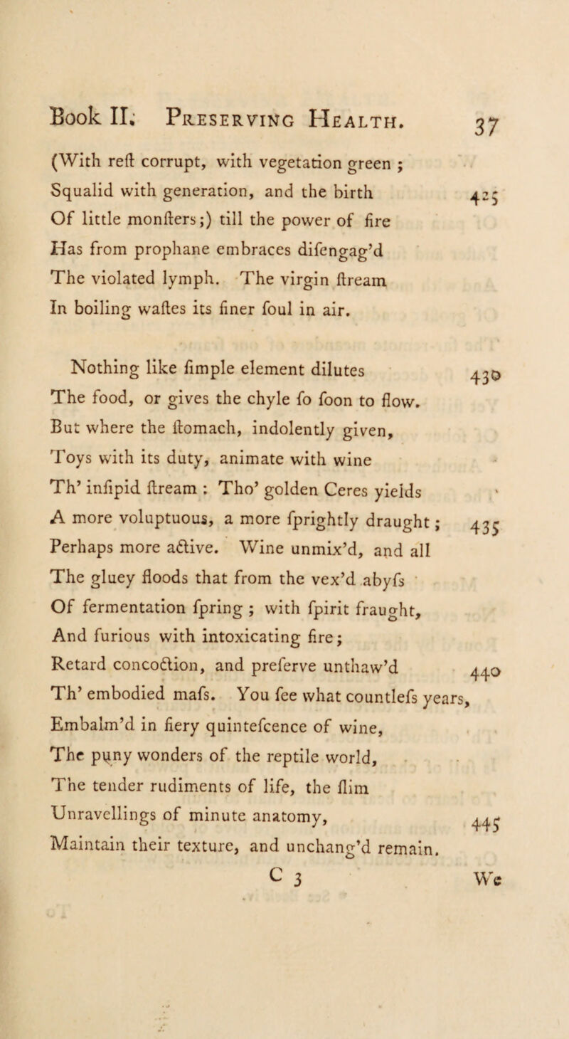 37 (With reft corrupt, with vegetation green ; Squalid with generation, and the birth Of little monfters;) till the power of fire Has from prophane embraces difengag’d The violated lymph. -The virgin dream In boiling wades its finer foul in air. Nothing like fimple element dilutes The food, or gives the chyle fo foon to flow. But where the domach, indolently given. Toys with its duty, animate with wine Th’ infipid dream : Tho’ golden Ceres yields A more voluptuous, a more fprightly draught; Perhaps more adlive. Wine unmix’d, and all The gluey floods that from the vex’d abyfs • Of fermentation fpring ; with fpirit fraught. And furious with intoxicating fire; Retard concodlion, and preferve unthaw’d t Th’ embodied mafs. You fee what countlefs years. Embalm’d in fiery quintefcence of wine. The pi^ny wonders of the reptile world. The tender rudiments of life, the Him Unravellings of minute anatomy, I Maintain their texture, and unchang’d remain. 430 435 440 445