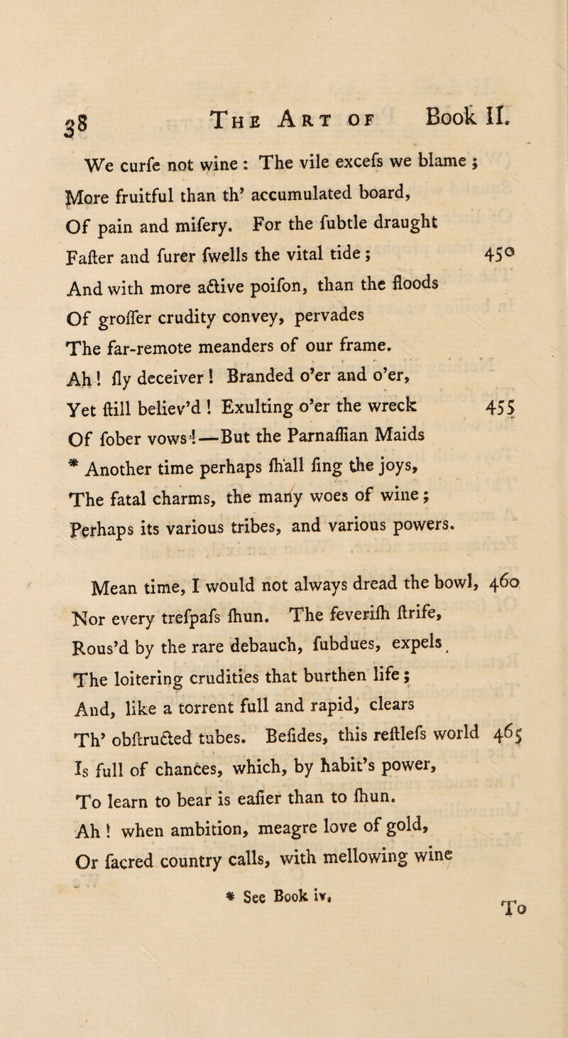We curfe not wine : The vile excefs we blame More fruitful than th’ accumulated board, Of pain and mifery. For the fubtle draught Fafter and furer fwells the vital tide; And with more adlive poifon, than the floods Of grofler crudity convey, pervades The far-remote meanders of our frame. Ah! fly deceiver ! Branded o’er and o’er. Yet ftill believ’d ! Exulting o’er the wreck Of fober vows !—But the Parnaflian Maids * Another time perhaps fhall fing the joys. The fatal charms, the many woes of wine; Perhaps its various tribes, and various powers. 450 455 Mean time, I would not always dread the bowl, 460 Nor every trefpafs ftiun. The feverifli ftrife. Rous’d by the rare debauch, fubdues, expels The loitering crudities that burthen life; And, like a torrent full and rapid, clears Th’ obflruCled tabes. Befides, this reftlefs world 465 Is full of changes, which, by habit’s power. To learn to bear is eafier than to fliun. Ah ! when ambition, meagre love of gold. Or facred country calls, with mellowing wine « See Book iv# To