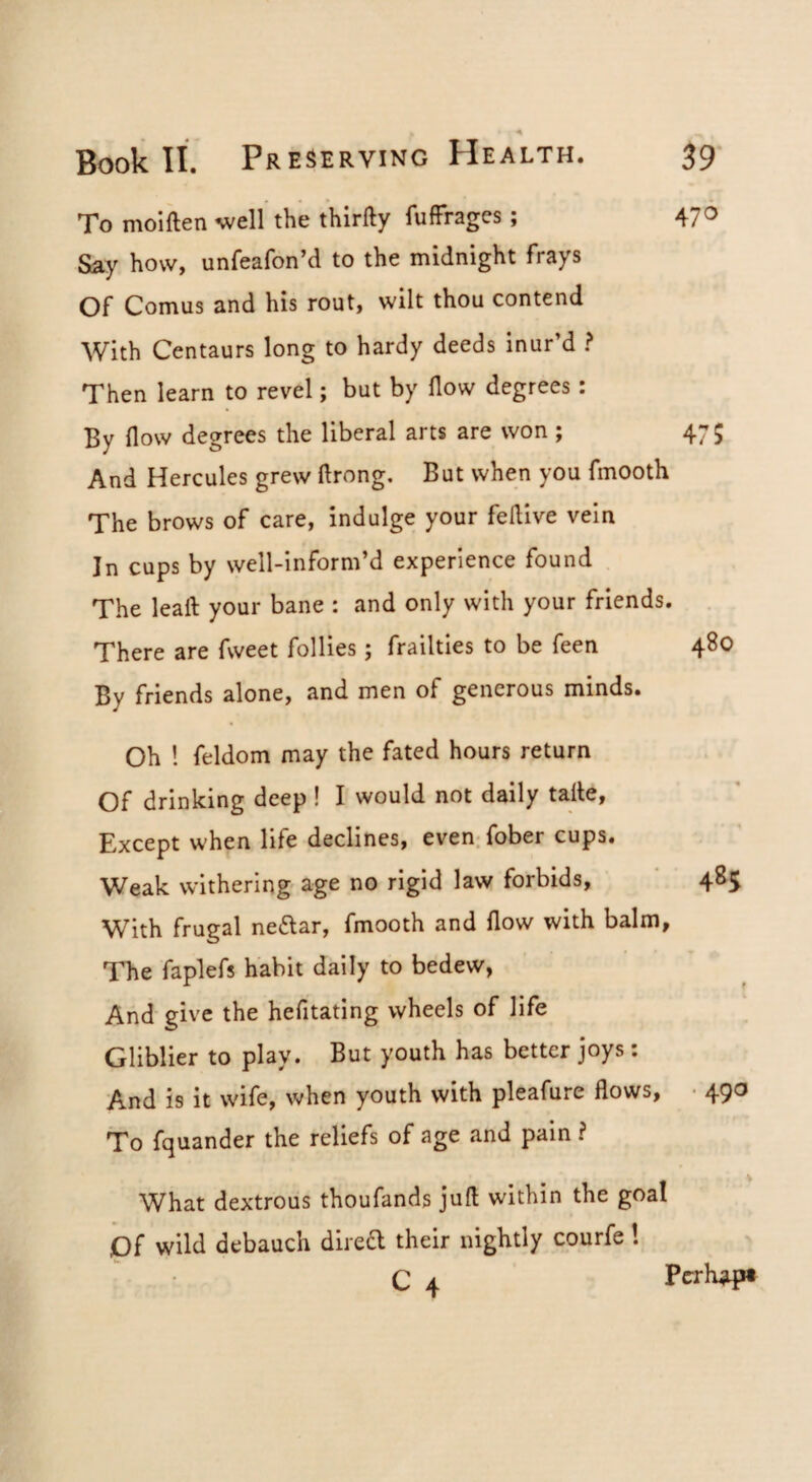 470 A To molften well the thirfty fufFrages; Say how, unfeafon’d to the midnight frays Of Comus and his rout, wilt thou contend With Centaurs long to hardy deeds inur’d ? Then learn to revel; but by How degrees: By flow degrees the liberal arts are won; 475 And Hercules grew flrong. But when you fmooth The brows of care, indulge your feflive vein In cups by well-inform’d experience found The leaft your bane : and only with your friends. . There are fweet follies; frailties to be feen 480 By friends alone, and men of generous minds. Oh ! feldom may the fated hours return Of drinking deep ! I would not daily tafle, Except when life declines, even; fober cups. Weak withering age no rigid law forbids, 485 With frugal neflar, fmooth and flow with balm. The faplefs habit daily to bedew, And give the hefitating wheels of life Gliblier to play. But youth has better joys: And is it wife, when youth with pleafure flows, • 490 To fquander the reliefs of age and pain ? What dextrous thoufands juft within the goal Of wild debauch diredl their nightly courfe! C 4 Pcrh^