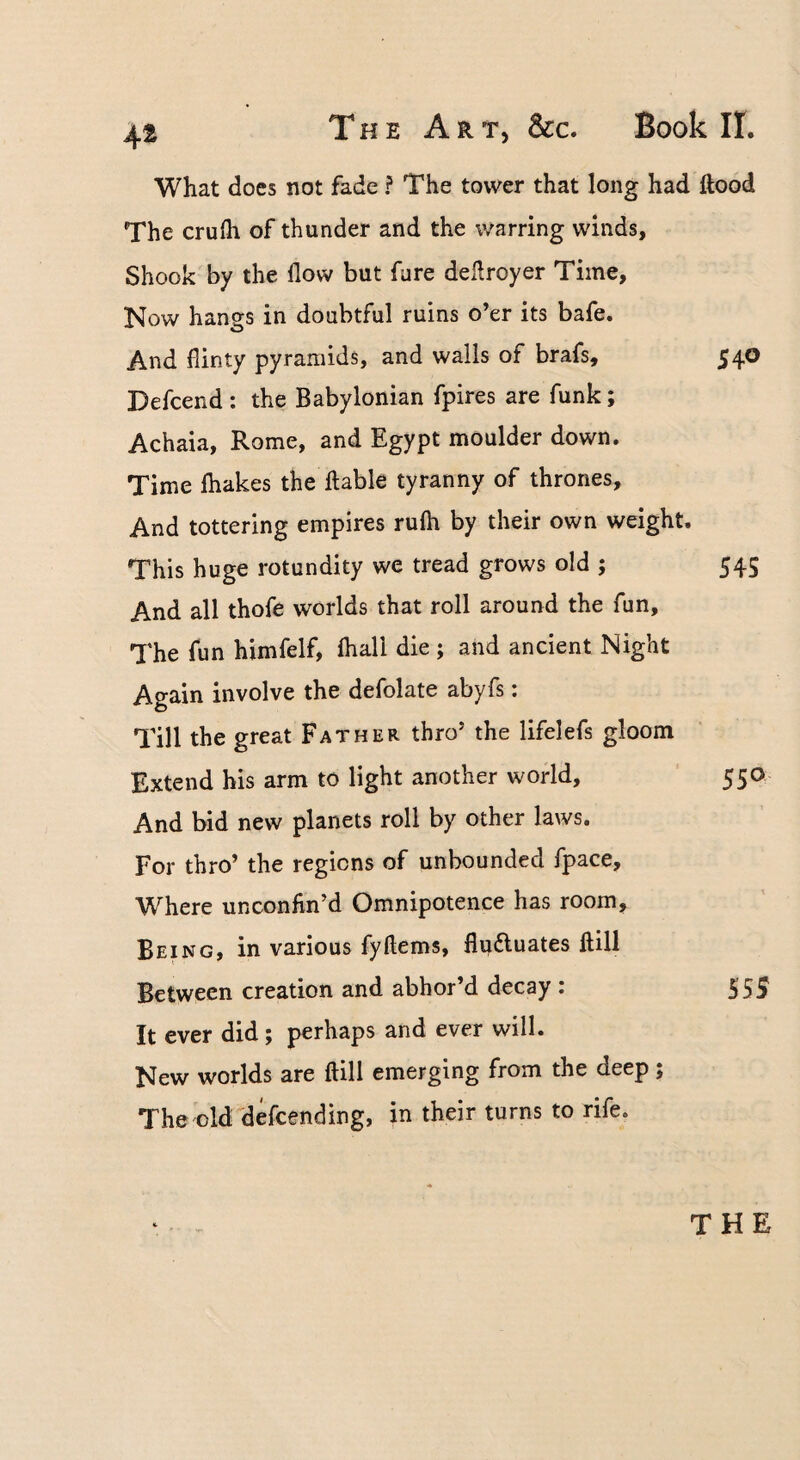 What does not fade ? The tower that long had Rood The crufh of thunder and the warring winds. Shook by the flow but fare deflroyer Time, Now hangs in doubtful ruins o’er its bafe. And flinty pyramids, and walls of brafs, 54O Defcend : the Babylonian fpires are funk; Achaia, Rome, and Egypt moulder down. Time {hakes the liable tyranny of thrones. And tottering empires rulh by their own weight. This huge rotundity we tread grows old ; 545 And all thofe worlds that roll around the fun. The fun himfelf, ihall die ; and ancient Night Again involve the defolate abyfs: Till the great Father thro’ the lifelefs gloom Extend his arm to light another world, ' 550 And bid new planets roll by other laws. For thro’ the regions of unbounded fpace. Where unconhn’d Omnipotence has room. Being, in various fyftems, flufluates ilill Between creation and abhor’d decay : 555 It ever did; perhaps and ever will. New worlds are ftill emerging from the deep ; Theold'defcending, in their turns to rife. THE