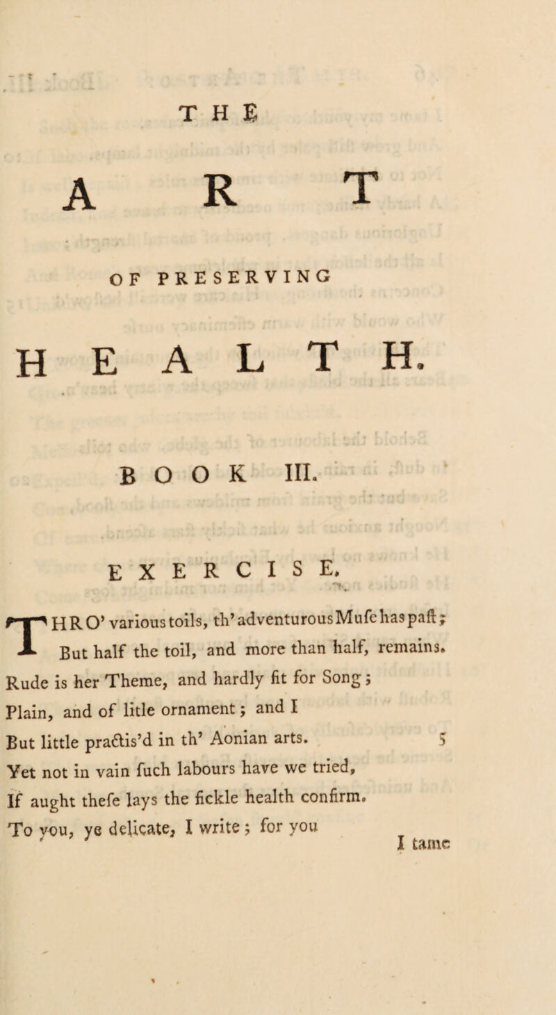 t THE art OF PRESERVING HEALTH. BOOK III. EXERCISE. THRO’ various toils, th’ adventurous Mufe has paft ; But half the toil, and more than half, remains. Rude is her Theme, and hardly fit for Song; Plain, and of litle ornament; and I But little praais’d in th’ Aonian arts. 5 Yet not in vain fuch labours have we tried. If aught thefe lays the fickle health confirm. To you, ye delicate, I write ; for you