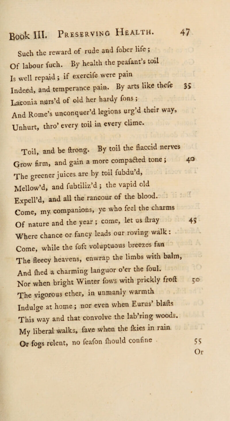 Such the reward of rude and fober life, Of labour fuch. By health the peafant’s toil Is well repaid; if exercife were pain Indeed, and temperance pain. By arts like thefe Laconia nurs’d of old her hardy fons; And Rome’s unconquer’d legions urg’d their way. Unhurt, thro’ every toil in every cUme. Toil, and be ftrong. By toil the flaccid nerves Grow firm, and gain a more compaaed tone; The greener juices, are by toil fubdu’d. Mellow’d, and fubtiliz’d ; the vapid old Expell’d, and all the rancour of the blood. . Come, my. companions, ye who feel the charms Of nature and the year ; come, let us flray Where chance or fancy leads our roving walk: • Come, while the foft voluptuous breezes fan The fleecy heavens, enwrap the limbs with balm, And fhed a charming languor o’er the foul. Nor when bright Winter fows with prickly froft The vigorous ether, in unmanly warmth Indulge at home; nor even when Eurus blafts This way and that convolve the lab’ring woods. My liberal walks, fave when the fkies in rain Or fogs relent, no feafon fliould confine .