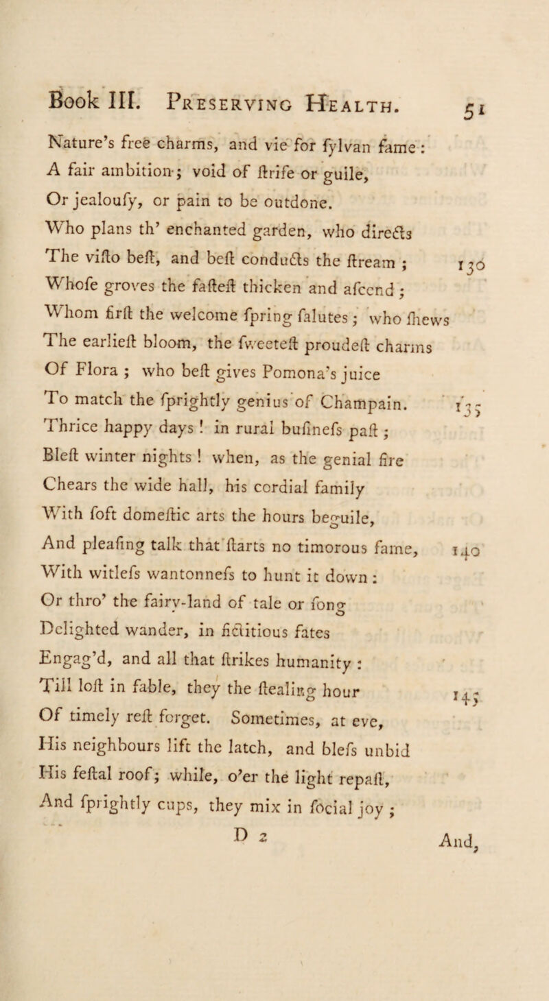 Nature’s free charms, and vie'Tor fylvan fame : A fair ambition-; void of ft rife or guile, Or jealoufy, or pain to be outdone. Who plans th’ enchanted garden, who diredls The vifto beft, and bcft condudls the ftream ; Whofe groves the fafteft thicken and afccnd ; Whom firft the welcome fpring falutes; who ftiews The earlieft bloom, the fweeteft proudeft charms Of Flora ; who beft gives Pomona’s juice To match the fprightly gehius of Ch'ampain. Thrice happy days! in rural bufmefs paft ; Bleft winter nights! when, as the genial lire Chears the wide hall, his cordial family With foft domeftic arts the hours be^^uile. And pleafing talk thk'ftarts no timorous fame. With witlefs wantonnefs to hunt it down: Or thro’ the fairy-land of -tale or fong Delighted wander, in hdlitious fates Engag’d, and all that ftrikes humanity : Till loft in fable, they the dealing hour Of timely reft forget. Sometimes, at eve. His neighbours lift the latch, and blefs unbid His feftal roof; while, o’er the light repaft, ' ’ And fprightly cups, they mix in focial joy ; 13^ 140 H3 And,