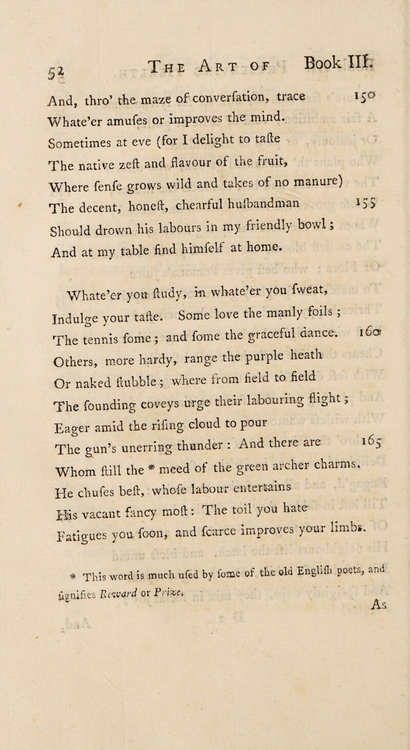 And, thro’ the maze of converfation, trace Whate’er amufes or improves the mind. Sometimes at eve (for I delight to tafte The native zeft and flavour of the fi uit. Where fenfe grows wild and takes of no manure) The decent, honeft, chearful hufbandman Should drown his labours in my friendly bowl; And at my table find himfelf at home. Whate’er you fludy, in whate’er you fweat. Indulge your taile. Some love the manly foils ; The tennis fome ; and fome the graceful dance. i6o Others, more hardy, range the purple heath Or naked flubble; where from field to field The founding coveys urge their labouring flight; Eager amid the rifing cloud to pour The gun’s unerring thunder : And there are 165 Whom hill the * meed of the green archer charms. He chufes beft, whofe labour entertains His vacant fancy moft; The toil you hate Fatigues you foon, and fcarce improves your limbs. * This word is much ufed by fome of the old Englifli poets, and Signifies Ec%v&rd or Fnzct 150 155